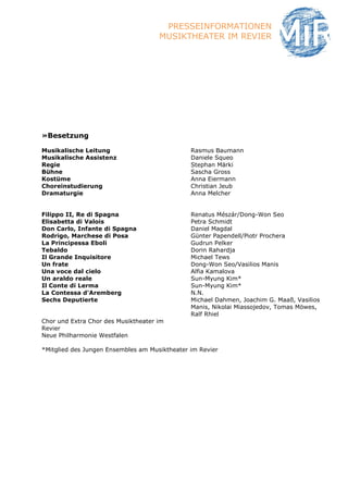 PRESSEINFORMATIONEN
                                     MUSIKTHEATER IM REVIER




»Besetzung

Musikalische Leitung                           Rasmus Baumann
Musikalische Assistenz                         Daniele Squeo
Regie                                          Stephan Märki
Bühne                                          Sascha Gross
Kostüme                                        Anna Eiermann
Choreinstudierung                              Christian Jeub
Dramaturgie                                    Anna Melcher


Filippo II, Re di Spagna                       Renatus Mészár/Dong-Won Seo
Elisabetta di Valois                           Petra Schmidt
Don Carlo, Infante di Spagna                   Daniel Magdal
Rodrigo, Marchese di Posa                      Günter Papendell/Piotr Prochera
La Principessa Eboli                           Gudrun Pelker
Tebaldo                                        Dorin Rahardja
Il Grande Inquisitore                          Michael Tews
Un frate                                       Dong-Won Seo/Vasilios Manis
Una voce dal cielo                             Alfia Kamalova
Un araldo reale                                Sun-Myung Kim*
Il Conte di Lerma                              Sun-Myung Kim*
La Contessa d'Aremberg                         N.N.
Sechs Deputierte                               Michael Dahmen, Joachim G. Maaß, Vasilios
                                               Manis, Nikolai Miassojedov, Tomas Möwes,
                                               Ralf Rhiel
Chor und Extra Chor des Musiktheater im
Revier
Neue Philharmonie Westfalen

*Mitglied des Jungen Ensembles am Musiktheater im Revier
 