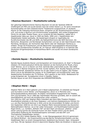 PRESSEINFORMATIONEN
                                        MUSIKTHEATER IM REVIER




»Rasmus Baumann – Musikalische Leitung

Der gebürtige Gelsenkirchener Rasmus Baumann ist seit der Spielzeit 2008.09
Chefdirigent am MiR und wurde bereits nach der ersten Saison u.a. für seine innovativen
Konzertprojekte mit dem Gelsenkirchener Theaterpreis ausgezeichnet. Er studierte
Klavier an der Folkwang Hochschule Essen, Dirigieren an der Musikhochschule Frankfurt
a.M. und wurde in Bochum zum Kirchenmusiker ausgebildet. Sein erstes Engagement
führte ihn als Aalto Theater Essen, wo er zunächst als Solo Repetitor, später als 2.
Kapellmeister tätig war, bevor er 2003 als Stellv. GMD und 1. Kapellmeister ans
Staatstheater Kassel wechselte. Als Gastdirigent dirigiert er regelmäßig die
Rundfunkorchester des BR und WDR, die Radiophilharmonie des NDR Hannover, die
Bochumer, Bergischen und Nürnberger Symphoniker und war an den Opernhäusern Köln,
Nürnberg, Osnabrück, der Komischen Oper Berlin oder der Staatsoper Hamburg zu
erleben. Einige CD Produktionen und bei Bärenreiter herausgegebene Klavierauszüge
runden sein künstlerisches Schaffen ab. Im Februar 2009 dirigierte er im Rahmen des
Deutschen Dirigentenpreises im Konzerthaus Berlin und wurde mit einem Sonderpreis
bedacht.




»Daniele Squeo – Musikalische Assistenz

Daniele Squeo studierte Klavier und Komposition am Conservatorio „N. Rota” in Monopoli
(Italien). Ein Erasmusstudium führte den Italiener an die Hochschule für Musik „Franz
Liszt“ Weimar, wo er in Klavier von Prof. Gerlinde Otto unterrichtet wurde. Seit 2009
studiert er in Weimar Dirigieren bei Prof. Gunter Kahlert, Prof. Nicolás Pasquet und Prof.
Anthony Bramall. Assistenzen führten ihn an das Teatro Lirico di Cagliari, das Theater
Erfurt und an die Nikolaikirche Leipzig. Er ist Chefdirigent und künstlerischer Leiter des
Akademischen Orchesters der TU Ilmenau. 2011 gewann er den XVIII. Wettbewerb für
junge Dirigenten der Europäischen Union in Spoleto, Italien.
Daniele Squeo ist seit 2012 Stipendiat des DIRIGENTENFORUMs.




»Stephan Märki – Regie

Stephan Märki ist in Bern geboren und in Basel aufgewachsen. Er arbeitete als Fotograf
und Journalist in einer Werbe- und Presseagentur, bevor er in München eine
Schauspielausbildung absolvierte. Es folgten verschiedene Engagements bei Theater,
Film und Fernsehen, bis er 1985 das Teamtheater München gründete, dem er sowohl als
Geschäftsführer wie auch als künstlerischer Leiter vorstand.
Von 1993 bis 1997 war Stephan Märki Intendant des Hans-Otto-Theaters Potsdam.
Anschließend arbeitete er als freier Regisseur, und mehrere Gastdozenturen führten ihn
u.a. ans Max Reinhardt-Seminar in Wien und an die Universitäten St.Gallen und Zürich.
Von September 2000 bis Juli 2012 war Stephan Märki Generalintendant des Deutschen
Nationaltheaters Weimar, wo er bei vielen Schauspiel- und Musiktheaterinszenierungen
Regie führte, u.a. Schillers „Wilhelm Tell“ auf dem Rütli und Strauss’ „Elektra“. Unter
seiner Leitung konnte die drohende Fusion mit dem Theater Erfurt und die damit
verbundene Auflösung der Musiktheatersparte verhindert und das DNT zum
Thüringischen Staatstheater werden.
Vom 1. Juli 2011 leitete Stephan Märki - in der Übergangspielzeit 2011/12 gemeinsam
mit Marcel Brülhart - die Zusammenführung des Berner Symphonieorchesters und des
Stadttheater Bern zu einem Vierspartenhaus, bestehend aus Konzert, Oper, Schauspiel
und Tanz. Mit der Spielzeit 2012/13 übernimmt Stephan Märki die Direktion in Gänze und
 