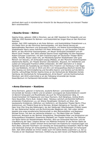 PRESSEINFORMATIONEN
                                       MUSIKTHEATER IM REVIER



zeichnet dann auch in künstlerischer Hinsicht für die Neuausrichtung von Konzert Theater
Bern verantwortlich.




»Sascha Gross – Bühne

Sascha Gross, geboren 1968 in München, war ab 1987 Assistent für Fotografie und von
1989 bis 1993 Assistent für Bühnen- und Kostümbild bei Jürgen Rose an den Münchner
Kammer-
spielen. Seit 1993 realisierte er als freier Bühnen- und Kostümbildner Produktionen u.a.
mit Dieter Dorn an den Münchner Kammerspielen, mit Jens-Daniel Herzog am
Nationaltheater Mannheim und Schauspiel Frankfurt, mit Roland Schimmelpfennig am
Staatstheater Mainz sowie mehrfach mit Peter Wittenberg u.a. am Deutschen Theater
Berlin, an den Münchner Kammerspielen, am Neuen Schauspiel Düsseldorf und am
Maxim Gorki Theater. Seit 2003 arbeitet Sascha Gross regelmäßig mit dem Regisseur
Robert Schuster zusammen, mit dem Inszenierungen am Deutschen Theater Berlin
(Kälte, Tartuffe, Neues Leben UA), am Mecklenburgischen Staatstheater (Der gute
Mensch von Sezuan), am Schauspiel Leipzig (Medea), an den Münchner Kammerspielen
(Italienische Nacht), am Theater Bremen (Die Bakchen, Woyzeck, Ein Volksfeind) und
zuletzt am Schauspiel Frankfurt (DNA) entstanden. Am DNT übernahm er in dieser
Spielzeit bereits die Ausstattung von Kleists Prinz Friedrich von Homburg in der Regie
von Lisa Nielebock, mit der er 2010 und 2011 am Schauspielhaus Bochum bereits Der
elfte Gesang von Schimmelpfennig und Horváths Kasimir und Karoline auf die Bühne
brachte. Lehraufträge führten Sascha Gross an die Hochschule der Bildenden Künste
Hamburg, die Hochschule für Schauspielkunst „Ernst Busch“ und die Fachhochschule
München, seit 2010 unterrichtet er an der Folkwang Universität der Künste
Essen/Bochum im Fachbereich Bühnenbild und Regie.




»Anna Eiermann – Kostüme

Anna Eiermann, geboren in Karlsruhe, studierte Bühnen- und Kostümbild an der
Universität der Künste in Berlin und ist seitdem vorwiegend als Kostümbildnerin sowohl
im Bereich Schauspiel und Musiktheater als auch für Filmproduktionen tätig. In
Zusammenarbeit mit Regisseuren wie Claus Peymann, Ruth Berghaus, Andrea Breth,
Hans Neuenfels, Pierre Audi, Gisbert Jäkel, Nikolaus Lehnhof und Reinhild Hoffmann
entstanden Produktionen u.a. am Wiener Burgtheater (Schlacht um Wien, Der
kaukasische Kreidekreis, Käthchen von Heilbronn), am Deutschen Theater Berlin (Titus
Andronicus), am Théatre Royal de la Monnaie, Brüssel (Iphigenie en Tauride), an der
Oper Graz (Der Ring des Nibelungen), bei den Salzburger Osterfestspiele (Fidelio) sowie
für den Steierischen Herbst und die Ruhrtriennale (Begehren UA). Seit vielen Jahren
besteht eine enge künstlerische Partnerschaft zu dem Bühnenbildner und Regisseur
Michael Simon, mit dem sie zahlreiche Arbeiten u.a. The Black Rider am Theater
Dortmund, Wozzeck an der Berliner Schaubühne, Shockheaded Peter und Amphytrion am
Schauspielhaus Düsseldorf, Dreamtime (Macbeth) am Theater Karlsruhe, Der Glöckner
von Notre Dame am Residenztheater München, Alice am Schauspiel Hannover und die
Uraufführung der Oper L‘espace dernier von Matthias Pintscher an der Pariser Opéra de
la Bastille realisierte. Zudem entwarf Anna Eiermann die Kostüme für Inszenierungen von
Karin Beier, darunter Kaufmann von Venedig am Schauspielhaus Düsseldorf, Maß für Maß
und Clockwork Orange am Schauspielhaus Hamburg und Die Nibelungen am Schauspiel
Köln. Seit 2003 arbeitet sie immer wieder auch mit Calixto Bieito zusammen u.a. bei La
Traviata an der Staatsoper Hannover, Entführung aus dem Serail und Madama Butterfly
 