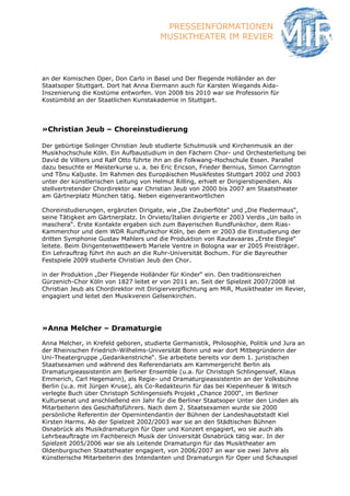 PRESSEINFORMATIONEN
                                         MUSIKTHEATER IM REVIER



an der Komischen Oper, Don Carlo in Basel und Der fliegende Holländer an der
Staatsoper Stuttgart. Dort hat Anna Eiermann auch für Karsten Wiegands Aida-
Inszenierung die Kostüme entworfen. Von 2008 bis 2010 war sie Professorin für
Kostümbild an der Staatlichen Kunstakademie in Stuttgart.




»Christian Jeub – Choreinstudierung

Der gebürtige Solinger Christian Jeub studierte Schulmusik und Kirchenmusik an der
Musikhochschule Köln. Ein Aufbaustudium in den Fächern Chor- und Orchesterleitung bei
David de Villiers und Ralf Otto führte ihn an die Folkwang-Hochschule Essen. Parallel
dazu besuchte er Meisterkurse u. a. bei Eric Ericson, Frieder Bernius, Simon Carrington
und Tõnu Kaljuste. Im Rahmen des Europäischen Musikfestes Stuttgart 2002 und 2003
unter der künstlerischen Leitung von Helmut Rilling, erhielt er Dirigierstipendien. Als
stellvertretender Chordirektor war Christian Jeub von 2000 bis 2007 am Staatstheater
am Gärtnerplatz München tätig. Neben eigenverantwortlichen

Choreinstudierungen, ergänzten Dirigate, wie „Die Zauberflöte“ und „Die Fledermaus“,
seine Tätigkeit am Gärtnerplatz. In Orvieto/Italien dirigierte er 2003 Verdis „Un ballo in
maschera“. Erste Kontakte ergaben sich zum Bayerischen Rundfunkchor, dem Rias-
Kammerchor und dem WDR Rundfunkchor Köln, bei dem er 2003 die Einstudierung der
dritten Symphonie Gustav Mahlers und die Produktion von Rautavaaras „Erste Elegie“
leitete. Beim Dirigentenwettbewerb Mariele Ventre in Bologna war er 2005 Preisträger.
Ein Lehrauftrag führt ihn auch an die Ruhr-Universität Bochum. Für die Bayreuther
Festspiele 2009 studierte Christian Jeub den Chor.

in der Produktion „Der Fliegende Holländer für Kinder“ ein. Den traditionsreichen
Gürzenich-Chor Köln von 1827 leitet er von 2011 an. Seit der Spielzeit 2007/2008 ist
Christian Jeub als Chordirektor mit Dirigierverpflichtung am MiR, Musiktheater im Revier,
engagiert und leitet den Musikverein Gelsenkirchen.




»Anna Melcher – Dramaturgie

Anna Melcher, in Krefeld geboren, studierte Germanistik, Philosophie, Politik und Jura an
der Rheinischen Friedrich-Wilhelms-Universität Bonn und war dort Mitbegründerin der
Uni-Theatergruppe „Gedankenstriche“. Sie arbeitete bereits vor dem 1. juristischen
Staatsexamen und während des Referendariats am Kammergericht Berlin als
Dramaturgieassistentin am Berliner Ensemble (u.a. für Christoph Schlingensief, Klaus
Emmerich, Carl Hegemann), als Regie- und Dramaturgieassistentin an der Volksbühne
Berlin (u.a. mit Jürgen Kruse), als Co-Redakteurin für das bei Kiepenheuer & Witsch
verlegte Buch über Christoph Schlingensiefs Projekt „Chance 2000“, im Berliner
Kultursenat und anschließend ein Jahr für die Berliner Staatsoper Unter den Linden als
Mitarbeiterin des Geschäftsführers. Nach dem 2. Staatsexamen wurde sie 2000
persönliche Referentin der Opernintendantin der Bühnen der Landeshauptstadt Kiel
Kirsten Harms. Ab der Spielzeit 2002/2003 war sie an den Städtischen Bühnen
Osnabrück als Musikdramaturgin für Oper und Konzert engagiert, wo sie auch als
Lehrbeauftragte im Fachbereich Musik der Universität Osnabrück tätig war. In der
Spielzeit 2005/2006 war sie als Leitende Dramaturgin für das Musiktheater am
Oldenburgischen Staatstheater engagiert, von 2006/2007 an war sie zwei Jahre als
Künstlerische Mitarbeiterin des Intendanten und Dramaturgin für Oper und Schauspiel
 