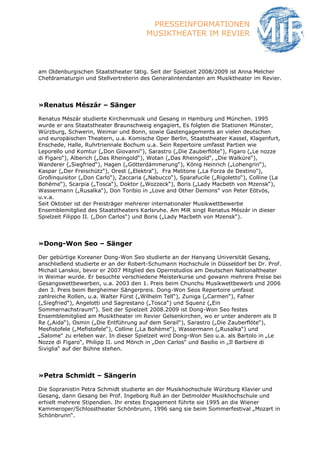 PRESSEINFORMATIONEN
                                        MUSIKTHEATER IM REVIER



am Oldenburgischen Staatstheater tätig. Seit der Spielzeit 2008/2009 ist Anna Melcher
Chefdramaturgin und Stellvertreterin des Generalintendanten am Musiktheater im Revier.




»Renatus Mészár – Sänger

Renatus Mészár studierte Kirchenmusik und Gesang in Hamburg und München. 1995
wurde er ans Staatstheater Braunschweig engagiert, Es folgten die Stationen Münster,
Würzburg, Schwerin, Weimar und Bonn, sowie Gastengagements an vielen deutschen
und europäischen Theatern, u.a. Komische Oper Berlin, Staatstheater Kassel, Klagenfurt,
Enschede, Halle, Ruhrtriennale Bochum u.a. Sein Repertoire umfasst Partien wie
Leporello und Komtur („Don Giovanni“), Sarastro („Die Zauberflöte“), Figaro („Le nozze
di Figaro“), Alberich („Das Rheingold“), Wotan („Das Rheingold“, „Die Walküre“),
Wanderer („Siegfried“), Hagen („Götterdämmerung“), König Heinrich („Lohengrin“),
Kaspar („Der Freischütz“), Orest („Elektra“), Fra Melitone („La Forza de Destino"),
Großinquisitor („Don Carlo“), Zaccaria („Nabucco“), Sparafucile („Rigoletto“), Colline (La
Bohème“), Scarpia („Tosca“), Doktor („Wozzeck“), Boris („Lady Macbeth von Mzensk“),
Wassermann („Rusalka“), Don Toribio in „Love and Other Demons" von Peter Eötvös,
u.v.a.
Seit Oktober ist der Preisträger mehrerer internationaler Musikwettbewerbe
Ensemblemitglied des Staatstheaters Karlsruhe. Am MiR singt Renatus Mészár in dieser
Spielzeit Filippo II. („Don Carlos“) und Boris („Lady Macbeth von Mzensk“).




»Dong-Won Seo – Sänger

Der gebürtige Koreaner Dong-Won Seo studierte an der Hanyang Universität Gesang,
anschließend studierte er an der Robert-Schumann Hochschule in Düsseldorf bei Dr. Prof.
Michail Lanskoi, bevor er 2007 Mitglied des Opernstudios am Deutschen Nationaltheater
in Weimar wurde. Er besuchte verschiedene Meisterkurse und gewann mehrere Preise bei
Gesangswettbewerben, u.a. 2003 den 1. Preis beim Chunchu Musikwettbewerb und 2006
den 3. Preis beim Bergheimer Sängerpreis. Dong-Won Seos Repertoire umfasst
zahlreiche Rollen, u.a. Walter Fürst („Wilhelm Tell“), Zuniga („Carmen“), Fafner
(„Siegfried“), Angelotti und Sagrestano („Tosca“) und Squenz („Ein
Sommernachstraum“). Seit der Spielzeit 2008.2009 ist Dong-Won Seo festes
Ensemblemitglied am Musiktheater im Revier Gelsenkirchen, wo er unter anderem als Il
Re („Aida“), Osmin („Die Entführung auf dem Serail“), Sarastro („Die Zauberflöte“),
Mesfistofele („Mefistofele“), Colline („La Bohème“), Wassermann („Rusalka“) und
„Salome“ zu erleben war. In dieser Spielzeit wird Dong-Won Seo u.a. als Bartolo in „Le
Nozze di Figaro“, Philipp II. und Mönch in „Don Carlos“ und Basilio in „Il Barbiere di
Siviglia“ auf der Bühne stehen.




»Petra Schmidt – Sängerin

Die Sopranistin Petra Schmidt studierte an der Musikhochschule Würzburg Klavier und
Gesang, dann Gesang bei Prof. Ingeborg Ruß an der Detmolder Musikhochschule und
erhielt mehrere Stipendien. Ihr erstes Engagement führte sie 1995 an die Wiener
Kammeroper/Schlosstheater Schönbrunn, 1996 sang sie beim Sommerfestival „Mozart in
Schönbrunn“.
 