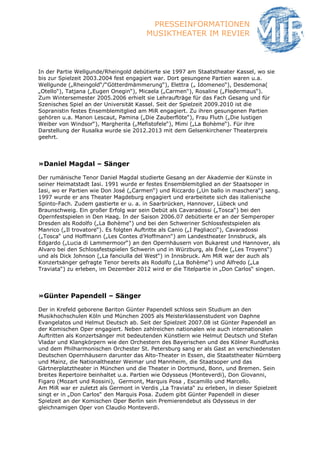 PRESSEINFORMATIONEN
                                       MUSIKTHEATER IM REVIER



In der Partie Wellgunde/Rheingold debütierte sie 1997 am Staatstheater Kassel, wo sie
bis zur Spielzeit 2003.2004 fest engagiert war. Dort gesungene Partien waren u.a.
Wellgunde („Rheingold“/“Götterdmämmerung“), Elettra („ Idomeneo“), Desdemona(
„Otello“), Tatjana („Eugen Onegin“), Micaela („Carmen“), Rosaline („Fledermaus“).
Zum Wintersemester 2005.2006 erhielt sie Lehraufträge für das Fach Gesang und für
Szenisches Spiel an der Universität Kassel. Seit der Spielzeit 2009.2010 ist die
Sopranistin festes Ensemblemitglied am MiR engagiert. Zu ihren gesungenen Partien
gehören u.a. Manon Lescaut, Pamina („Die Zauberflöte“), Frau Fluth („Die lustigen
Weiber von Windsor“), Margherita („Mefistofele“), Mimi („La Bohème“). Für ihre
Darstellung der Rusalka wurde sie 2012.2013 mit dem Gelsenkirchener Theaterpreis
geehrt.




»Daniel Magdal – Sänger

Der rumänische Tenor Daniel Magdal studierte Gesang an der Akademie der Künste in
seiner Heimatstadt Iasi. 1991 wurde er festes Ensemblemitglied an der Staatsoper in
Iasi, wo er Partien wie Don José („Carmen“) und Riccardo („Un ballo in maschera“) sang.
1997 wurde er ans Theater Magdeburg engagiert und erarbeitete sich das italienische
Spinto-Fach. Zudem gastierte er u. a. in Saarbrücken, Hannover, Lübeck und
Braunschweig. Ein großer Erfolg war sein Debüt als Cavaradossi („Tosca“) bei den
Opernfestspielen in Den Haag. In der Saison 2006.07 debütierte er an der Semperoper
Dresden als Rodolfo („La Bohème“) und bei den Schweriner Schlossfestspielen als
Manrico („Il trovatore“). Es folgten Auftritte als Canio („I Pagliacci“), Cavaradossi
(„Tosca“ und Hoffmann („Les Contes d’Hoffmann“) am Landestheater Innsbruck, als
Edgardo („Lucia di Lammermoor“) an den Opernhäusern von Bukarest und Hannover, als
Alvaro bei den Schlossfestspielen Schwerin und in Würzburg, als Énée („Les Troyens“)
und als Dick Johnson („La fanciulla del West“) in Innsbruck. Am MiR war der auch als
Konzertsänger gefragte Tenor bereits als Rodolfo („La Bohème“) und Alfredo („La
Traviata“) zu erleben, im Dezember 2012 wird er die Titelpartie in „Don Carlos“ singen.




»Günter Papendell – Sänger

Der in Krefeld geborene Bariton Günter Papendell schloss sein Studium an den
Musikhochschulen Köln und München 2005 als Meisterklassenstudent von Daphne
Evangelatos und Helmut Deutsch ab. Seit der Spielzeit 2007.08 ist Günter Papendell an
der Komischen Oper engagiert. Neben zahlreichen nationalen wie auch internationalen
Auftritten als Konzertsänger mit bedeutenden Künstlern wie Helmut Deutsch und Stefan
Vladar und Klangkörpern wie den Orchestern des Bayerischen und des Kölner Rundfunks
und dem Philharmonischen Orchester St. Petersburg sang er als Gast an verschiedensten
Deutschen Opernhäusern darunter das Alto-Theater in Essen, die Staatstheater Nürnberg
und Mainz, die Nationaltheater Weimar und Mannheim, die Staatsoper und das
Gärtnerplatztheater in München und die Theater in Dortmund, Bonn, und Bremen. Sein
breites Repertoire beinhaltet u.a. Partien wie Odysseus (Monteverdi), Don Giovanni,
Figaro (Mozart und Rossini), Germont, Marquis Posa , Escamillo und Marcello.
Am MiR war er zuletzt als Germont in Verdis „La Traviata“ zu erleben, in dieser Spielzeit
singt er in „Don Carlos“ den Marquis Posa. Zudem gibt Günter Papendell in dieser
Spielzeit an der Komischen Oper Berlin sein Premierendebut als Odysseus in der
gleichnamigen Oper von Claudio Monteverdi.
 
