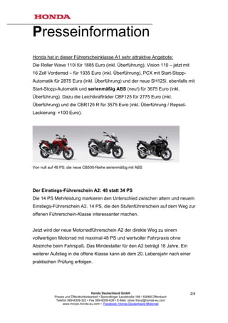 Presseinformation
Honda hat in dieser Führerscheinklasse A1 sehr attraktive Angebote:
Die Roller Wave 110i für 1885 Euro (inkl. Überführung), Vision 110 – jetzt mit
16 Zoll Vorderrad – für 1935 Euro (inkl. Überführung), PCX mit Start-Stopp-
Automatik für 2875 Euro (inkl. Überführung) und der neue SH125i, ebenfalls mit
Start-Stopp-Automatik und serienmäßig ABS (neu!) für 3675 Euro (inkl.
Überführung). Dazu die Leichtkrafträder CBF125 für 2775 Euro (inkl.
Überführung) und die CBR125 R für 3575 Euro (inkl. Überführung / Repsol-
Lackierung: +100 Euro).




Von null auf 48 PS: die neue CB500-Reihe serienmäßig mit ABS




Der Einstiegs-Führerschein A2: 48 statt 34 PS
Die 14 PS Mehrleistung markieren den Unterschied zwischen altem und neuem
Einstiegs-Führerschein A2. 14 PS, die den Stufenführerschein auf dem Weg zur
offenen Führerschein-Klasse interessanter machen.


Jetzt wird der neue Motorradführerschein A2 der direkte Weg zu einem
vollwertigen Motorrad mit maximal 48 PS und wertvoller Fahrpraxis ohne
Abstriche beim Fahrspaß. Das Mindestalter für den A2 beträgt 18 Jahre. Ein
weiterer Aufstieg in die offene Klasse kann ab dem 20. Lebensjahr nach einer
praktischen Prüfung erfolgen.




                                       Honda Deutschland GmbH                                  2/4
            Presse und Öffentlichkeitsarbeit • Sprendlinger Landstraße 166 • 63069 Offenbach
             Telefon 069-8309-323 • Fax 069-8309-839 • E-Mail: oliver.franz@honda-eu.com
                  www.mcvpo.honda-eu.com • Facebook: Honda Deutschland Motorrad
 