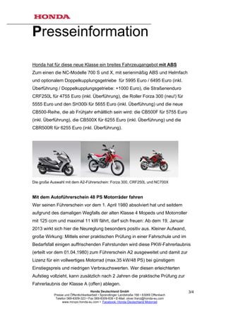 Presseinformation

Honda hat für diese neue Klasse ein breites Fahrzeugangebot mit ABS
Zum einen die NC-Modelle 700 S und X, mit serienmäßig ABS und Helmfach
und optionalem Doppelkupplungsgetriebe für 5995 Euro / 6495 Euro (inkl.
Überführung / Doppelkupplungsgetriebe: +1000 Euro), die Straßenenduro
CRF250L für 4755 Euro (inkl. Überführung), die Roller Forza 300 (neu!) für
5555 Euro und den SH300i für 5655 Euro (inkl. Überführung) und die neue
CB500-Reihe, die ab Frühjahr erhältlich sein wird: die CB500F für 5755 Euro
(inkl. Überführung), die CB500X für 6255 Euro (inkl. Überführung) und die
CBR500R für 6255 Euro (inkl. Überführung).




Die große Auswahl mit dem A2-Führerschein: Forza 300, CRF250L und NC700X


Mit dem Autoführerschein 48 PS Motorräder fahren
Wer seinen Führerschein vor dem 1. April 1980 absolviert hat und seitdem
aufgrund des damaligen Wegfalls der alten Klasse 4 Mopeds und Motorroller
mit 125 ccm und maximal 11 kW fährt, darf sich freuen: Ab dem 19. Januar
2013 wirkt sich hier die Neureglung besonders positiv aus. Kleiner Aufwand,
große Wirkung: Mittels einer praktischen Prüfung in einer Fahrschule und im
Bedarfsfall einigen auffrischenden Fahrstunden wird diese PKW-Fahrerlaubnis
(erteilt vor dem 01.04.1980) zum Führerschein A2 ausgeweitet und damit zur
Lizenz für ein vollwertiges Motorrad (max.35 kW/48 PS) bei günstigem
Einstiegspreis und niedrigen Verbrauchswerten. Wer diesen erleichterten
Aufstieg vollzieht, kann zusätzlich nach 2 Jahren die praktische Prüfung zur
Fahrerlaubnis der Klasse A (offen) ablegen.
                                      Honda Deutschland GmbH                                  3/4
           Presse und Öffentlichkeitsarbeit • Sprendlinger Landstraße 166 • 63069 Offenbach
            Telefon 069-8309-323 • Fax 069-8309-839 • E-Mail: oliver.franz@honda-eu.com
                 www.mcvpo.honda-eu.com • Facebook: Honda Deutschland Motorrad
 