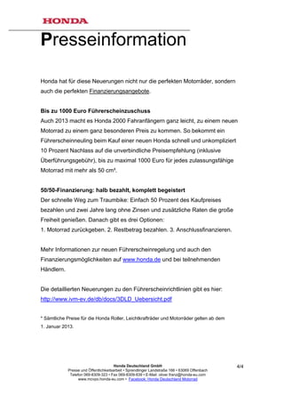 Presseinformation

Honda hat für diese Neuerungen nicht nur die perfekten Motorräder, sondern
auch die perfekten Finanzierungsangebote.


Bis zu 1000 Euro Führerscheinzuschuss
Auch 2013 macht es Honda 2000 Fahranfängern ganz leicht, zu einem neuen
Motorrad zu einem ganz besonderen Preis zu kommen. So bekommt ein
Führerscheinneuling beim Kauf einer neuen Honda schnell und unkompliziert
10 Prozent Nachlass auf die unverbindliche Preisempfehlung (inklusive
Überführungsgebühr), bis zu maximal 1000 Euro für jedes zulassungsfähige
Motorrad mit mehr als 50 cm³.


50/50-Finanzierung: halb bezahlt, komplett begeistert
Der schnelle Weg zum Traumbike: Einfach 50 Prozent des Kaufpreises
bezahlen und zwei Jahre lang ohne Zinsen und zusätzliche Raten die große
Freiheit genießen. Danach gibt es drei Optionen:
1. Motorrad zurückgeben. 2. Restbetrag bezahlen. 3. Anschlussfinanzieren.


Mehr Informationen zur neuen Führerscheinregelung und auch den
Finanzierungsmöglichkeiten auf www.honda.de und bei teilnehmenden
Händlern.


Die detaillierten Neuerungen zu den Führerscheinrichtlinien gibt es hier:
http://www.ivm-ev.de/db/docs/3DLD_Uebersicht.pdf


* Sämtliche Preise für die Honda Roller, Leichtkrafträder und Motorräder gelten ab dem
1. Januar 2013.




                                       Honda Deutschland GmbH                                  4/4
            Presse und Öffentlichkeitsarbeit • Sprendlinger Landstraße 166 • 63069 Offenbach
             Telefon 069-8309-323 • Fax 069-8309-839 • E-Mail: oliver.franz@honda-eu.com
                  www.mcvpo.honda-eu.com • Facebook: Honda Deutschland Motorrad
 