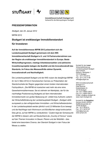 PRESSEINFORMATION

Stuttgart, den 25. Januar 2012

MIPIM 2012

Stuttgart ist erstklassiger Immobilienstandort
für Investoren

Auf der Immobilienmesse MIPIM 2012 präsentiert sich die
Landeshauptstadt Stuttgart gemeinsam mit dem IWS
Immobilienwirtschaft Stuttgart e.V. und 14 Partnerunternehmen aus
der Region als erstklassiger Immobilienstandort in Europa. Beste
Wirtschaftsprognosen, niedrige Arbeitslosenzahlen und zahlreiche
                                                                             Kontakt für den Leser:
Investitionsprojekte belegen die Qualität und die Innovationskraft des
                                                                             Wirtschaftsförderung
Standorts. Im Fokus des Messeauftritts stehen Dynamik,                       Landeshauptstadt Stuttgart
                                                                             Ines Aufrecht
Innovationskraft und Nachhaltigkeit.                                         Rathaus, Marktplatz 1
                                                                             70173 Stuttgart
                                                                             Tel.: 0711 216 6712
Die Landeshauptstadt Stuttgart und der IWS nutzen die diesjährige MIPIM      Fax: 0711 216 77 88
                                                                             wifoe@stuttgart.de
(6. bis 9. März 2012) im französischen Cannes zur Präsentation der
                                                                             IWS Immobilienwirtschaft
Standortvorteile der Region gegenüber einem breiten internationalen          Stuttgart e.V.
                                                                             Peter Brenner
Fachpublikum. „Die MIPIM ist inzwischen weit mehr als eine reine             Rotebühlplatz 23
Gewerbeimmobilienmesse. Sie ist vielmehr ein Marktplatz, der für die         70178 Stuttgart
                                                                             Tel.: 0711 49087-23673
nachhaltige Positionierung Stuttgarts auf dem internationalen                Fax: 0711 49087-83673
                                                                             E-Mail: info@iws-stuttgart.de
Immobilienmarkt von großer Bedeutung ist“, erklärt Ines Aufrecht, Leiterin   www.mipim-stuttgart.de

der Wirtschaftsförderung der Landeshauptstadt Stuttgart. „Stuttgart zählt    Kontakt für die Redaktion:
                                                                             Sympra GmbH (GPRA)
europaweit zu den erfolgreichsten Immobilien- und Wirtschaftsstandorten.     Stafflenbergstraße 32
                                                                             70184 Stuttgart
In der Landeshauptstadt werden jährlich rund 2,5 Milliarden Euro bewegt      Tel.: 0711 94767-0
und die Nachfrage nach Wohnraum und Büroflächen steigt kontinuierlich.       Fax: 0711 94767-87
                                                                             mipim@sympra.de
Dies gilt es, auf der MIPIM zu verdeutlichen.“ Zudem liegt der Schwerpunkt   www.sympra.de

der MIPIM in diesem Jahr auf Deutschland als „Country of Honour“ sowie
auf den Themen Innovation im Bauen, Planen und der Mobilität – dies
bietet eine besondere Chance, den Standort Stuttgart in den Fokus der
Messe zu stellen.




                                                                                                 .
                                                                                                 .
 