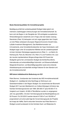 Beste Standortqualitäten für Immobilienprojekte

Bestätigung erhält die Landeshauptstadt Stuttgart dabei gleich von
mehreren unabhängigen Untersuchungen der Immobilienwirtschaft. So
kann sich die Region in der Rangliste der 100 wichtigsten europäischen
Wirtschaftsregionen wiederholt und in Folge unter den besten zwanzig
Standorten (Platz 10) behaupten und sich sogar gegenüber dem Vorjahr
um drei Plätze verbessern (European Regional Economic Growth Index,
LaSalle Investment Management). Das Marktthermometer von
iii-Investments, einer Immobilienfondstochter der Hypo-Vereinsbank, stuft
Stuttgart sogar unter 32 europäischen Märkten als die Landeshauptstadt
mit dem höchsten Wertsteigerungspotenzial ein (Platz 1) – vor Berlin (2),
Hamburg (8), Paris (9), München (10), Wien (11) und Frankfurt (14). Laut
der neunten repräsentativen Bürgerumfrage leben 85 Prozent der
Stuttgarter gerne hier und bewerten Stuttgart als familienfreundliche,
internationale und wirtschaftskräftige Automobil- und Wissenschaftsstadt.
Steigende Einwohner- und Beschäftigungszahlen sowie eine sinkende
Arbeitslosenquote sind ebenfalls wichtige Faktoren für den Standort und
die Immobilienwirtschaft.

IWS betont städtebauliche Bedeutung von S21

Peter Brenner, Vorsitzender des Vorstands des IWS Immobilienwirtschaft
Stuttgart e.V., bestätigt die hohe Nachfrage an Wohnraum und
Gewerbeimmobilien in der Region Stuttgart. So verzeichnete der Büromarkt
Stuttgart 2011 laut dem Marktbericht von Colliers Bräutigam & Krämer das
höchste Vermietungsvolumen seit 1999: 284.500 m2 (plus 90.500 m2 im
Vergleich zum Vorjahr). 45.900 m2 Büroflächen wurden im vergangenen
Jahr neu geschaffen, mit einer Vermietungsquote bei Baufertigstellung von
92 Prozent. Für 2012/2013 werden derzeit 47.500 m2 und 109.500 m2
prognostiziert und schon jetzt liegt die Vorvermietungsquote der Projekte
bei knapp der Hälfte. Damit verbunden herrschen laut Peter Brenner in
Stuttgart zurzeit bundesweit mit die höchsten Kauf- und Mietpreise für


                                      2
 