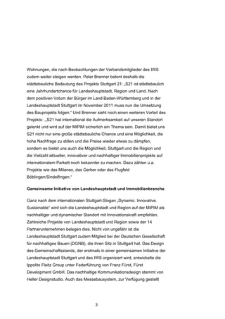 Wohnungen, die nach Beobachtungen der Verbandsmitglieder des IWS
zudem weiter steigen werden. Peter Brenner betont deshalb die
städtebauliche Bedeutung des Projekts Stuttgart 21: „S21 ist städtebaulich
eine Jahrhundertchance für Landeshauptstadt, Region und Land. Nach
dem positiven Votum der Bürger im Land Baden-Württemberg und in der
Landeshauptstadt Stuttgart im November 2011 muss nun die Umsetzung
des Bauprojekts folgen.“ Und Brenner sieht noch einen weiteren Vorteil des
Projekts: .„S21 hat international die Aufmerksamkeit auf unseren Standort
gelenkt und wird auf der MIPIM sicherlich ein Thema sein. Damit bietet uns
S21 nicht nur eine große städtebauliche Chance und eine Möglichkeit, die
hohe Nachfrage zu stillen und die Preise wieder etwas zu dämpfen,
sondern es bietet uns auch die Möglichkeit, Stuttgart und die Region und
die Vielzahl aktueller, innovativer und nachhaltiger Immobilienprojekte auf
internationalem Parkett noch bekannter zu machen. Dazu zählen u.a.
Projekte wie das Milaneo, das Gerber oder das Flugfeld
Böblingen/Sindelfingen.“

Gemeinsame Initiative von Landeshauptstadt und Immobilienbranche

Ganz nach dem internationalen Stuttgart-Slogan „Dynamic. Innovative.
Sustainable“ wird sich die Landeshauptstadt und Region auf der MIPIM als
nachhaltiger und dynamischer Standort mit Innovationskraft empfehlen.
Zahlreiche Projekte von Landeshauptstadt und Region sowie der 14
Partnerunternehmen belegen dies. Nicht von ungefähr ist die
Landeshauptstadt Stuttgart zudem Mitglied bei der Deutschen Gesellschaft
für nachhaltiges Bauen (DGNB), die ihren Sitz in Stuttgart hat. Das Design
des Gemeinschaftsstands, der erstmals in einer gemeinsamen Initiative der
Landeshauptstadt Stuttgart und des IWS organisiert wird, entwickelte die
Ippolito Fleitz Group unter Federführung von Franz Fürst, Fürst
Development GmbH. Das nachhaltige Kommunikationsdesign stammt von
Heller Designstudio. Auch das Messebausystem, zur Verfügung gestellt




                                     3
 