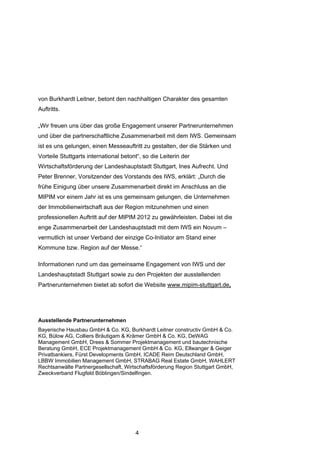 von Burkhardt Leitner, betont den nachhaltigen Charakter des gesamten
Auftritts.

„Wir freuen uns über das große Engagement unserer Partnerunternehmen
und über die partnerschaftliche Zusammenarbeit mit dem IWS. Gemeinsam
ist es uns gelungen, einen Messeauftritt zu gestalten, der die Stärken und
Vorteile Stuttgarts international betont“, so die Leiterin der
Wirtschaftsförderung der Landeshauptstadt Stuttgart, Ines Aufrecht. Und
Peter Brenner, Vorsitzender des Vorstands des IWS, erklärt: „Durch die
frühe Einigung über unsere Zusammenarbeit direkt im Anschluss an die
MIPIM vor einem Jahr ist es uns gemeinsam gelungen, die Unternehmen
der Immobilienwirtschaft aus der Region mitzunehmen und einen
professionellen Auftritt auf der MIPIM 2012 zu gewährleisten. Dabei ist die
enge Zusammenarbeit der Landeshauptstadt mit dem IWS ein Novum –
vermutlich ist unser Verband der einzige Co-Initiator am Stand einer
Kommune bzw. Region auf der Messe.“

Informationen rund um das gemeinsame Engagement von IWS und der
Landeshauptstadt Stuttgart sowie zu den Projekten der ausstellenden
Partnerunternehmen bietet ab sofort die Website www.mipim-stuttgart.de,




Ausstellende Partnerunternehmen
Bayerische Hausbau GmbH & Co. KG, Burkhardt Leitner constructiv GmbH & Co.
KG, Bülow AG, Colliers Bräutigam & Krämer GmbH & Co. KG, DeWAG
Management GmbH, Drees & Sommer Projektmanagement und bautechnische
Beratung GmbH, ECE Projektmanagement GmbH & Co. KG, Ellwanger & Geiger
Privatbankiers, Fürst Developments GmbH, ICADE Reim Deutschland GmbH,
LBBW Immobilien Management GmbH, STRABAG Real Estate GmbH, WAHLERT
Rechtsanwälte Partnergesellschaft, Wirtschaftsförderung Region Stuttgart GmbH,
Zweckverband Flugfeld Böblingen/Sindelfingen.




                                       4
 