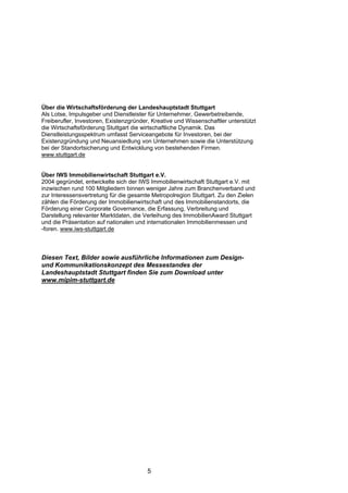 Über die Wirtschaftsförderung der Landeshauptstadt Stuttgart
Als Lotse, Impulsgeber und Dienstleister für Unternehmer, Gewerbetreibende,
Freiberufler, Investoren, Existenzgründer, Kreative und Wissenschaftler unterstützt
die Wirtschaftsförderung Stuttgart die wirtschaftliche Dynamik. Das
Dienstleistungsspektrum umfasst Serviceangebote für Investoren, bei der
Existenzgründung und Neuansiedlung von Unternehmen sowie die Unterstützung
bei der Standortsicherung und Entwicklung von bestehenden Firmen.
www.stuttgart.de


Über IWS Immobilienwirtschaft Stuttgart e.V.
2004 gegründet, entwickelte sich der IWS Immobilienwirtschaft Stuttgart e.V. mit
inzwischen rund 100 Mitgliedern binnen weniger Jahre zum Branchenverband und
zur Interessensvertretung für die gesamte Metropolregion Stuttgart. Zu den Zielen
zählen die Förderung der Immobilienwirtschaft und des Immobilienstandorts, die
Förderung einer Corporate Governance, die Erfassung, Verbreitung und
Darstellung relevanter Marktdaten, die Verleihung des ImmobilienAward Stuttgart
und die Präsentation auf nationalen und internationalen Immobilienmessen und
-foren. www.iws-stuttgart.de



Diesen Text, Bilder sowie ausführliche Informationen zum Design-
und Kommunikationskonzept des Messestandes der
Landeshauptstadt Stuttgart finden Sie zum Download unter
www.mipim-stuttgart.de




                                         5
 