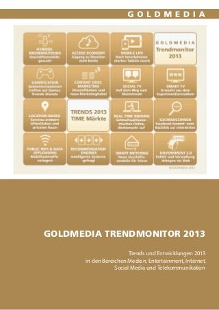 GOLDMEDIA TRendmonitor 2013

                         Trends und Entwicklungen 2013
       in den Bereichen Medien, Entertainment, Internet,
                   Social Media und Telekommunikation



             Goldmedia Trendmonitor 2012, Veröffentlichung Dezember 2011 // 1
 