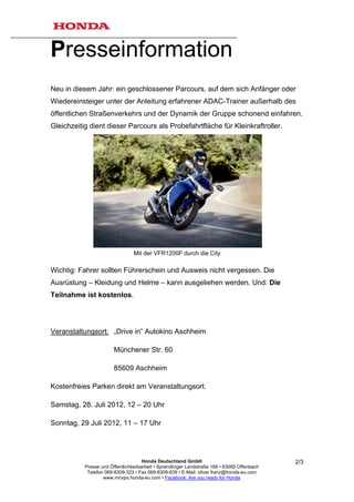 Presseinformation
Neu in diesem Jahr: ein geschlossener Parcours, auf dem sich Anfänger oder
Wiedereinsteiger unter der Anleitung erfahrener ADAC-Trainer außerhalb des
öffentlichen Straßenverkehrs und der Dynamik der Gruppe schonend einfahren.
Gleichzeitig dient dieser Parcours als Probefahrtfläche für Kleinkraftroller.




                                 Mit der VFR1200F durch die City

Wichtig: Fahrer sollten Führerschein und Ausweis nicht vergessen. Die
Ausrüstung – Kleidung und Helme – kann ausgeliehen werden. Und: Die
Teilnahme ist kostenlos.




Veranstaltungsort: „Drive in“ Autokino Aschheim

                        Münchener Str. 60

                        85609 Aschheim

Kostenfreies Parken direkt am Veranstaltungsort.

Samstag, 28. Juli 2012, 12 – 20 Uhr

Sonntag, 29 Juli 2012, 11 – 17 Uhr




                                      Honda Deutschland GmbH                                  2/3
           Presse und Öffentlichkeitsarbeit • Sprendlinger Landstraße 166 • 63069 Offenbach
            Telefon 069-8309-323 • Fax 069-8309-839 • E-Mail: oliver.franz@honda-eu.com
                   www.mcvpo.honda-eu.com • Facebook: Are you ready for Honda
 
