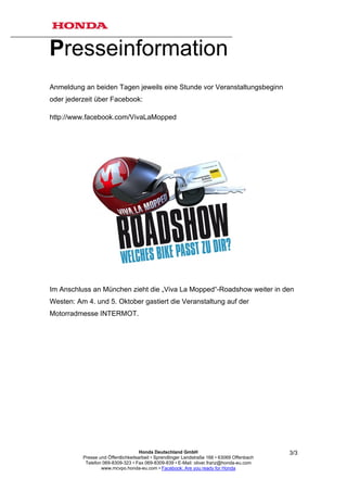 Presseinformation
Anmeldung an beiden Tagen jeweils eine Stunde vor Veranstaltungsbeginn
oder jederzeit über Facebook:

http://www.facebook.com/VivaLaMopped




Im Anschluss an München zieht die „Viva La Mopped“-Roadshow weiter in den
Westen: Am 4. und 5. Oktober gastiert die Veranstaltung auf der
Motorradmesse INTERMOT.




                                     Honda Deutschland GmbH                                  3/3
          Presse und Öffentlichkeitsarbeit • Sprendlinger Landstraße 166 • 63069 Offenbach
           Telefon 069-8309-323 • Fax 069-8309-839 • E-Mail: oliver.franz@honda-eu.com
                  www.mcvpo.honda-eu.com • Facebook: Are you ready for Honda
 
