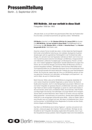 C/O Berlin Foundation . Amerika Haus . Hardenbergstraße 22–24 . 10623 Berlin 
Tel +49.30.284 44 16-0 . Fax +49.30.284 44 16-19 . info@co-berlin.org . www.co-berlin.org 
Pressemitteilung 
Berlin . 3. September 2014 
„Wie jede Stadt, so ist auch Berlin eine geschlossene Welt. Aber die Probleme Ber-lins 
sind vitaler, zumindest konzentrierter als irgendwo anders.“ Will McBride 
C/O Berlin präsentiert vom 31. Oktober 2014 bis 16. Januar 2015 die Ausstel-lung 
Will McBride . Ich war verliebt in diese Stadt. Die Eröffnung findet am 
Donnerstag, den 30. Oktober 2014, ab 16 Uhr im Amerika Haus in der Harden-bergstraße 
22-24, 10623 Berlin, statt. 
Zwischen urbanen Ruinen brodelt das Leben, inmitten bleiernder Nachkriegszeit 
blüht erster wirtschaftlicher Aufschwung, trotz radikaler, ideologischer Auseinan-dersetzungen 
weht ein jugendliches Freiheitsgefühl in der Frontstadt des kalten 
Krieges. Ein Jahrzehnt nach der Kapitulation befindet sich Berlin noch immer in ei-nem 
Ausnahmezustand zwischen Schuttbergen und Milchbars, Kriegsversehrten 
und Halbstarken, politischen Kundgebungen und Bootspartys, Panzern und Ves-pas. 
Und in diesen tagtäglichen Gegensätzen wandelt selbstsicher ein junger Ame-rikaner, 
der mit unerhörter Neugier und frischem Blick die Menschen und ihre Le-benslust 
fotografisch einfängt – Will McBride. Seine Schwarz-Weiß-Bilder früher 
Trümmerlandschaften bis zum Mauerbau faszinieren durch ihre Authentizität, Intimi-tät 
und Dynamik jenseits der bisher bekannten Tristesse der rauen Nachkriegswirk-lichkeit. 
Als Chronist der Jugend liegt der Fokus von Will McBride vielmehr auf den 
neu gewonnen Freiräumen und Lebenstilen, auf Neubeginn und Experiment – so-wohl 
im West- als auch im Ostteil der Stadt. 
Berlin Ende der 1950er Jahre ist für Will McBride ein anregender, fabelhafter Ort 
und in seinen Grautönen kompletter Gegensatz zu seiner Heimat. Die Stadt ist 
Quelle seiner Inspiration, die ihn in eine fiebrige Spannung versetzt. Während in sei-nen 
frühen Fotografien ein gewisses Staunen und Befremden über diese „wahnsin-nige“ 
Stadt und deren surealen Kriegsfolgen zu spüren ist, weicht seine Distanz in 
den kommenden Jahren einer unmittelbaren Nähe, die emotionale, vitale Porträts 
und Reportagen hervorbringt. Als Außenseiter und junger Beatnik wird er langsam 
Teil der Stadt und deren Bewohner, deren Treiben er mit seiner Leica aus nächster 
Nähe beobachtet – konventionslos und nonkonform. Gerade diese radikale Subjek-tivität 
führt zu der einzigartigen Authenzität seiner Bilder – näher am Objekt, tiefer in 
einer Situation kann ein Fotograf nicht sein. Mit dieser Unmittelbarkeit einer „Perso-nal 
Documentary“ ist Will McBride früher Wegbereiter für Künstler wie Nan Goldin, 
Antoine d‘Agata und Wolfgang Tillmans. 
Das Werk von Will McBride ist ein intimes Tagebuch – spontan und autonom ent-standen, 
unbewusst gegen alle möglichen Trends und Moden. Wichtiger als das 
Einzelbild ist dem Fotografen die jeweilig vorgefundene Atmosphäre, die er in gro-ßen 
fotografischen Essays publiziert. Seine Fotografien haben eine hohe ästetische 
Will McBride . Ich war verliebt in diese Stadt 
Fotografien 1956 bis 1963 
 