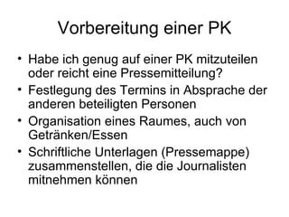 Vorbereitung einer PK
• Habe ich genug auf einer PK mitzuteilen
  oder reicht eine Pressemitteilung?
• Festlegung des Termins in Absprache der
  anderen beteiligten Personen
• Organisation eines Raumes, auch von
  Getränken/Essen
• Schriftliche Unterlagen (Pressemappe)
  zusammenstellen, die die Journalisten
  mitnehmen können
 