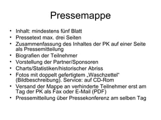 Pressemappe
• Inhalt: mindestens fünf Blatt
• Pressetext max. drei Seiten
• Zusammenfassung des Inhaltes der PK auf einer Seite
  als Pressemitteilung
• Biografien der Teilnehmer
• Vorstellung der Partner/Sponsoren
• Charts/Statistiken/historischer Abriss
• Fotos mit doppelt gefertigtem „Waschzettel“
  (Bildbeschreibung). Service: auf CD-Rom
• Versand der Mappe an verhinderte Teilnehmer erst am
  Tag der PK als Fax oder E-Mail (PDF)
• Pressemitteilung über Pressekonferenz am selben Tag
 