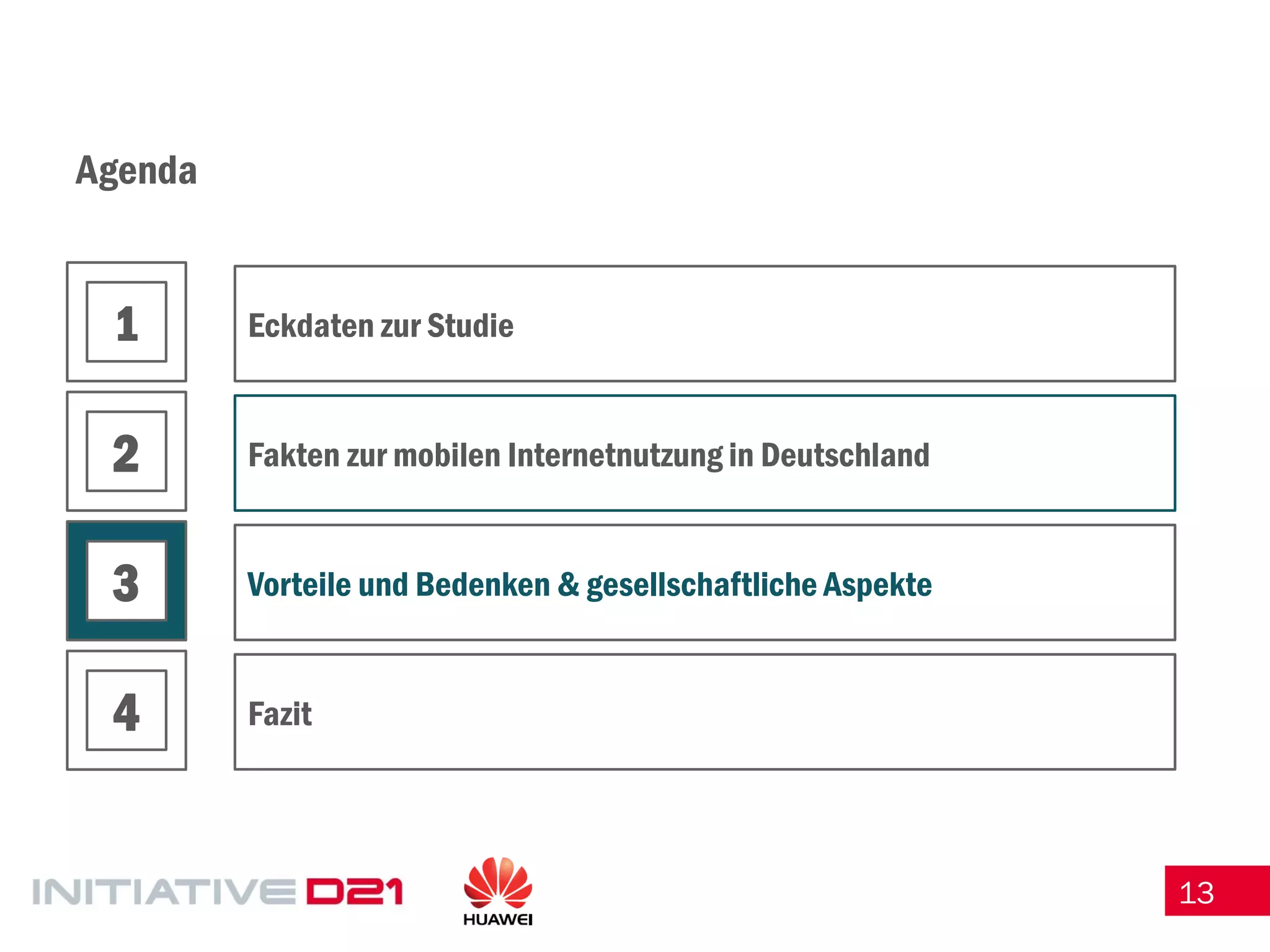 13 
Agenda 
Eckdaten zur Studie 
Fakten zur mobilen Internetnutzung in Deutschland 
Vorteile und Bedenken & gesellschaftliche Aspekte 
Fazit 
1 
2 
3 
4  
