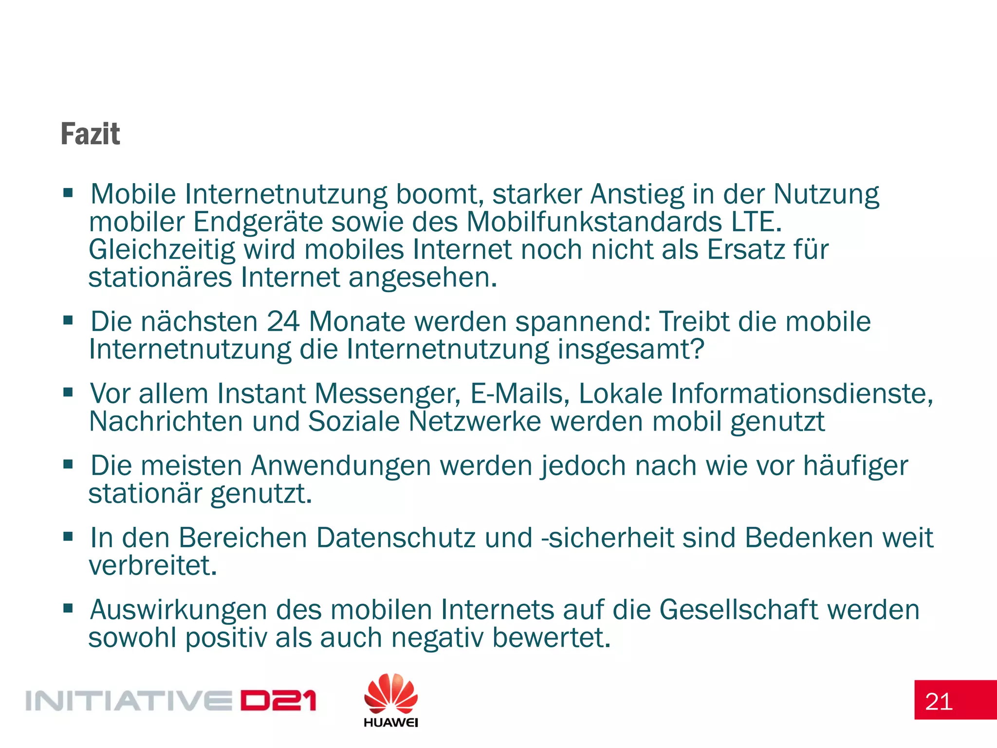 21 
Fazit 
Mobile Internetnutzung boomt, starker Anstieg in der Nutzung mobiler Endgeräte sowie des Mobilfunkstandards LTE. Gleichzeitig wird mobiles Internet noch nicht als Ersatz für stationäres Internet angesehen. 
Die nächsten 24 Monate werden spannend: Treibt die mobile Internetnutzung die Internetnutzung insgesamt? 
Vor allem Instant Messenger, E-Mails, Lokale Informationsdienste, Nachrichten und Soziale Netzwerke werden mobil genutzt 
Die meisten Anwendungen werden jedoch nach wie vor häufiger stationär genutzt. 
In den Bereichen Datenschutz und -sicherheit sind Bedenken weit verbreitet. 
Auswirkungen des mobilen Internets auf die Gesellschaft werden sowohl positiv als auch negativ bewertet. 