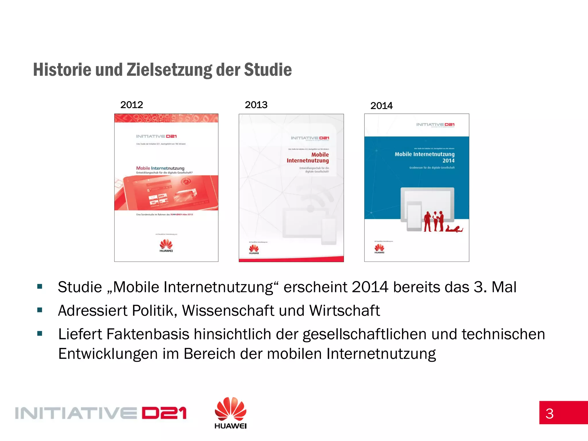 3 
Historie und Zielsetzung der Studie 
Studie „Mobile Internetnutzung“ erscheint 2014 bereits das 3. Mal 
Adressiert Politik, Wissenschaft und Wirtschaft 
Liefert Faktenbasis hinsichtlich der gesellschaftlichen und technischen Entwicklungen im Bereich der mobilen Internetnutzung 
2012 
2013 
2014  