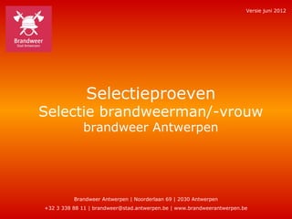 Versie juni 2012




              Selectieproeven
Selectie brandweerman/-vrouw
             brandweer Antwerpen




          Brandweer Antwerpen | Noorderlaan 69 | 2030 Antwerpen
+32 3 338 88 11 | brandweer@stad.antwerpen.be | www.brandweerantwerpen.be
 
