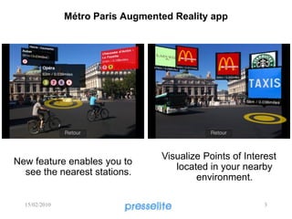 Métro Paris Augmented Reality app




                                  Visualize Points of Interest
New feature enables you to
                                     located in your nearby
  see the nearest stations.
                                          environment.

  15/02/2010                                               3
 