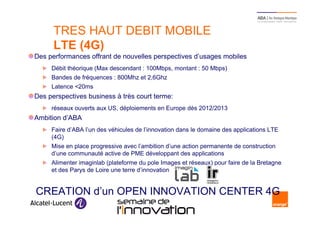 TRES HAUT DEBIT MOBILE
      LTE (4G)
Des performances offrant de nouvelles perspectives d’usages mobiles
     Débit théorique (Max descendant : 100Mbps, montant : 50 Mbps)
     Bandes de fréquences : 800Mhz et 2,6Ghz
     Latence <20ms
Des perspectives business à très court terme:
     réseaux ouverts aux US, déploiements en Europe dès 2012/2013
Ambition d’ABA
     Faire d’ABA l’un des véhicules de l’innovation dans le domaine des applications LTE
     (4G)
     Mise en place progressive avec l’ambition d’une action permanente de construction
     d’une communauté active de PME développant des applications
     Alimenter imaginlab (plateforme du pole Images et réseaux) pour faire de la Bretagne
     et des Parys de Loire une terre d’innovation


 CREATION d’un OPEN INNOVATION CENTER 4G
10                             Semaine de l’innovation 2011
 