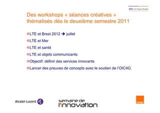 Des workshops « séances créatives »
     thématisés dès le deuxième semestre 2011

      LTE et Brest 2012        juillet
      LTE et Mer
      LTE et santé
      LTE et objets communicants
      Objectif: définir des services innovants
      Lancer des preuves de concepts avec le soutien de l’OIC4G




12                        Semaine de l’innovation 2011
 