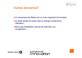 Autres domaines?

     Le croisement de filières est un vivier important d’innovation
     Le large bande en temps réel va changer l’expérience
     utilisateur…
     Donc pas d’hésitation, pas de de restriction sur
     l’imagination….




20                      Semaine de l’innovation 2011
 