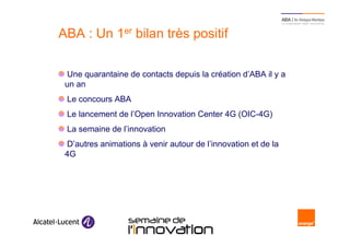 ABA : Un 1er bilan très positif

      Une quarantaine de contacts depuis la création d’ABA il y a
      un an
      Le concours ABA
      Le lancement de l’Open Innovation Center 4G (OIC-4G)
      La semaine de l’innovation
      D’autres animations à venir autour de l’innovation et de la
      4G




21                       Semaine de l’innovation 2011
 