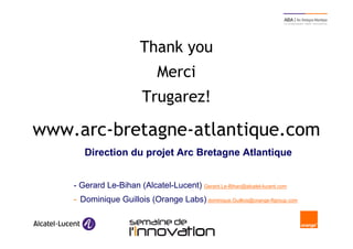 Thank you
                                   Merci
                           Trugarez!

www.arc-bretagne-atlantique.com
        Direction du projet Arc Bretagne Atlantique


     - Gerard Le-Bihan (Alcatel-Lucent) Gerard.Le-Bihan@alcatel-lucent.com
     - Dominique Guillois (Orange Labs) dominique.Guillois@orange-ftgroup.com


22                       Semaine de l’innovation 2011
 