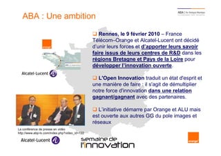 ABA : Une ambition

                                                       Rennes, le 9 février 2010 – France
                                                    Télécom–Orange et Alcatel-Lucent ont décidé
                                                    d’unir leurs forces et d’apporter leurs savoir
                                                    faire issus de leurs centres de R&D dans les
                                                    régions Bretagne et Pays de la Loire pour
                                                    développer l’innovation ouverte.

                                                      L'Open Innovation traduit un état d'esprit et
                                                    une manière de faire : il s'agit de démultiplier
                                                    notre force d'innovation dans une relation
                                                    gagnant/gagnant avec des partenaires.

                                                       L’initiative démarre par Orange et ALU mais
                                                    est ouverte aux autres GG du pole images et
                                                    réseaux
La conférence de presse en vidéo
http://www.abp-tv.com/index.php?video_id=722

   3                                           Semaine de l’innovation 2011
 