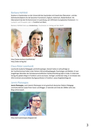 3 
Barbara Höhfeld 
Studium in Saarbrücken an der Universität des Saarlandes mit Erwerb des Übersetzer- und des 
Dolmetscherdiploms für die Sprachen Französisch, Englisch, Italienisch, Niederländisch. Als 
Übersetzerin bei der EG-Kommission in Luxemburg, seit 1976 beim Europäischen Parlament. Die 
Lyrikerin und Prosaistin lebt in Frankfurt am Main. 
Barbara Höhfeld liest aus kindertreu. Erschienen im Verlag auf der Warft 
http://www.barbara-hoehfeld.de/ 
http://adw-verlag.de/ 
Claus-Peter Leonhardt 
Leonhardt studierte Pädagogik und Anthropologie. Danach hatte er Lehraufträge an 
der Fachhochschule Fulda in den Fächern Wirtschaftspädagogik, Psychologie und Medien. Er war 
langjähriger Betreiber der Sozialwissenschaftlichen Fachbuchhandlung Sofa in Fulda. Er leitet den 
Verlag the global village in Frankfurt und ist als Autor, Verleger und Berater tätig. Er ist Initiator des 
2012 erstmals veranstalteten Buchgassenfestes in Frankfurt. www.theglobalvillage.de 
Jannis Plastargias 
Jannis Plastargias, auch Joannis Plastargias ist ein griechisch-deutscher Diplom-Pädagoge 
und Kulturaktivist sowie freier Autor und Blogger. Er betreibt seit Ende der 2000er Jahre das 
Blog schmerzwach. 
http://jannisplastargias.blogspot.de/ 
 