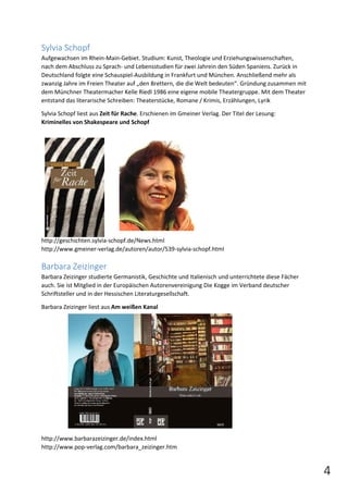 4 
Sylvia Schopf 
Aufgewachsen im Rhein-Main-Gebiet. Studium: Kunst, Theologie und Erziehungswissenschaften, 
nach dem Abschluss zu Sprach- und Lebensstudien für zwei Jahrein den Süden Spaniens. Zurück in 
Deutschland folgte eine Schauspiel-Ausbildung in Frankfurt und München. Anschließend mehr als 
zwanzig Jahre im Freien Theater auf „den Brettern, die die Welt bedeuten“. Gründung zusammen mit 
dem Münchner Theatermacher Kelle Riedl 1986 eine eigene mobile Theatergruppe. Mit dem Theater 
entstand das literarische Schreiben: Theaterstücke, Romane / Krimis, Erzählungen, Lyrik 
Sylvia Schopf liest aus Zeit für Rache. Erschienen im Gmeiner Verlag. Der Titel der Lesung: 
Kriminelles von Shakespeare und Schopf 
http://geschichten.sylvia-schopf.de/News.html 
http://www.gmeiner-verlag.de/autoren/autor/539-sylvia-schopf.html 
Barbara Zeizinger 
Barbara Zeizinger studierte Germanistik, Geschichte und Italienisch und unterrichtete diese Fächer 
auch. Sie ist Mitglied in der Europäischen Autorenvereinigung Die Kogge im Verband deutscher 
Schriftsteller und in der Hessischen Literaturgesellschaft. 
Barbara Zeizinger liest aus Am weißen Kanal 
http://www.barbarazeizinger.de/index.html 
http://www.pop-verlag.com/barbara_zeizinger.htm 
 