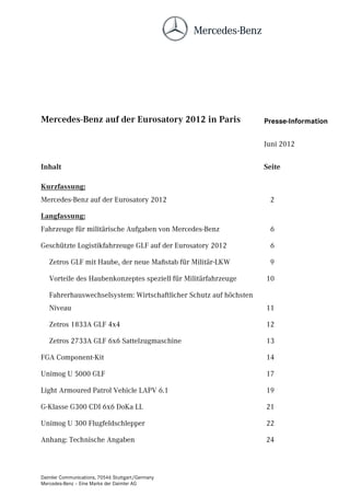 Mercedes-Benz auf der Eurosatory 2012 in Paris                     Presse-Information


                                                                   Juni 2012

Inhalt                                                             Seite

Kurzfassung:
Mercedes-Benz auf der Eurosatory 2012                               2

Langfassung:
Fahrzeuge für militärische Aufgaben von Mercedes-Benz               6

Geschützte Logistikfahrzeuge GLF auf der Eurosatory 2012            6

   Zetros GLF mit Haube, der neue Maßstab für Militär-LKW           9

   Vorteile des Haubenkonzeptes speziell für Militärfahrzeuge      10

   Fahrerhauswechselsystem: Wirtschaftlicher Schutz auf höchsten
   Niveau                                                          11

   Zetros 1833A GLF 4x4                                            12

   Zetros 2733A GLF 6x6 Sattelzugmaschine                          13

FGA Component-Kit                                                  14

Unimog U 5000 GLF                                                  17

Light Armoured Patrol Vehicle LAPV 6.1                             19

G-Klasse G300 CDI 6x6 DoKa LL                                      21

Unimog U 300 Flugfeldschlepper                                     22

Anhang: Technische Angaben                                         24



Daimler Communications, 70546 Stuttgart/Germany
Mercedes-Benz – Eine Marke der Daimler AG
 
