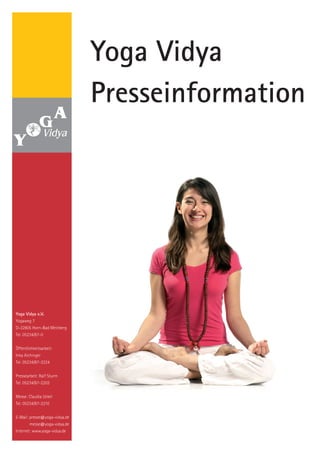 Yoga Vidya
                               Presseinformation




Yoga Vidya e.V.
Yogaweg 7
D-32805 Horn-Bad Meinberg
Tel. 05234/87-0


Öffentlichkeitsarbeit:
Inka Aichinger
Tel. 05234/87-2224


Pressearbeit: Ralf Sturm
Tel. 05234/87-2203


Messe: Claudia Uckel
Tel. 05234/87-2210


E-Mail: presse@yoga-vidya.de
        messe@yoga-vidya.de
Internet: www.yoga-vidya.de
 