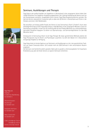 Seminare, Ausbildungen und Therapie
                               Yoga Vidya ist der größte Ausbilder von Yogalehrern in Deutschland. In den vergangenen Jahren haben über
                               10.000 Teilnehmer eine Yogalehrer-Ausbildung abgeschlossn. Die 2-jährige Ausbildung des Vereins wird von
                               den Krankenkassen anerkannt. Ausgebildete Lehrer können Yoga Vidya Kooperationszentren gründen. Die
                               Zahl der Zentren steigt jährlich. Inzwischen gibt es neben den 90 Zentren in Deutschland auch Center in der
                               Schweiz und eines in den Niederlanden.

                               Das aktuellste und bislang größte Projekt des Vereins ist das Seminarhaus Shanti („Frieden“). Auch diese
                               ehemalige Klinik liegt auf dem Yoga Vidya Campus in Bad Meinberg. In den vergangenen Monaten ist dort ein
                               Seminarhaus entstanden, im dem sich als multikultureller Ort des Friedens Menschen aus unterschiedlichsten
                               spirituellen Disziplinen begegnen. Es stehen nun Übernachtungs- und Seminarmöglichkeiten für über 600
                               Menschen bereit.

                               Schwerpunkt im Seminarhaus Shanti ist die Yoga-Therapie. Bei dieser ganzheitlichen Methode arbeiten die
                               Yoga-Therapeuten eng mit Ärzten und Psychologen zusammen. So steht den Gästen ein in Deutschland
                               einzigartiges Angebot zur Verfügung.

                               Yoga Vidya bietet ein breites Spektrum von Seminaren und Ausbildungen an, die in der ganzheitlichen Tradi-
                               tion von Swami Sivananda stehen. 2012 werden mehr als 2200 Seminare in den verschiedenen Häusern
                               angeboten.
                               Die Seminare sind familienfreundlich gestaltet. Daher gibt es parallel zu Seminarangeboten für Erwachsene
                               Kinderbetreuung oder die Kinder können an eigenen Seminaren teilnehmen.




Yoga Vidya e.V.
Yogaweg 7
D-32805 Horn-Bad Meinberg
Tel. 05234/87-0


Öffentlichkeitsarbeit:
Inka Aichinger
Tel. 05234/87-2224


Pressearbeit: Ralf Sturm
Tel. 05234/87-2203


Messe: Claudia Uckel
Tel. 05234/87-2210


E-Mail: presse@yoga-vidya.de
        messe@yoga-vidya.de
Internet: www.yoga-vidya.de
                                                                                                                                             3
 