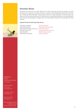 Vernetztes Wissen
                               Das Wissen über Yoga wird von vielen Menschen und deren Erfahrungen gemeinsam getragen. Um diese
                               Informationen zu sammeln, zu bündeln und weiter zu verteilen, betreibt Yoga Vidya mehrere Online-Portale.
                               Mit umfassenden Beschreibungen, Erläuterungen, Artikeln zur Yoga Philosophie und Vorführungen von
                               Asanas ist die Informationssammlung von Yoga Vidya die umfassendste Darstellung im deutschsprachigen
                               Raum. Das Informationsangebot wird täglich durch neue Übungsvideos, Mitschnitte von Vorträgen oder Texte
                               erweitert.

                               Folgende Portale betreibt Yoga Vidya derzeit:

                               Yoga Vidya homepage:                www.yoga-vidya.de
                               Yoga-Therapie Portal:               www.yogatherapie-portal.de
                               Yoga Vidya Kinderyoga Community:    www.kinder-yoga.cc
                               Ayurveda Community:                 www.ayurveda-community.net
                               Yoga Vidya Wiki:                    http://wiki.yoga-vidya.de
                               Yoga Vidya International:           my.yoga-vidya.org




Yoga Vidya e.V.
Yogaweg 7
D-32805 Horn-Bad Meinberg
Tel. 05234/87-0


Öffentlichkeitsarbeit:
Inka Aichinger
Tel. 05234/87-2224


Pressearbeit: Ralf Sturm
Tel. 05234/87-2203


Messe: Claudia Uckel
Tel. 05234/87-2210


E-Mail: presse@yoga-vidya.de
        messe@yoga-vidya.de
Internet: www.yoga-vidya.de
                                                                                                                                           5
 