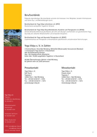 Berufsverbände
                               Folgende eigenständigen Berufsverbände vertreten die Interessen ihrer Mitglieder, bündeln Informationen
                               und führen Aus- und Weiterbildungen durch:

                               Berufsverband der Yoga Vidya LehrerInnen e.V. (BYV)
                               Deutschlands zweitgrößter Yogalehrer-Verband.

                               Berufsverband der Yoga Vidya Gesundheitsberater, Kursleiter und Therapeuten e.V. (BYVG)
                               Ziel des Verbandes Verbreitung des Wissens, der Lehre, der Übungen und Techniken von ganzheitlichem Yoga,
                               Ayurveda, der vedischen Wissenschaften und verwandter Disziplinen.

                               Berufsverband der Yoga und Ayurveda Therapeuten e.V. (BYAT)
                               Zusammenschluss von Therapeuten unterschiedlicher ganzheitlicher und alternativer Fachrichtungen.



                               Yoga Vidya e. V. in Zahlen
                               3 Seminarhäuser: Horn-Bad Meinberg, Döttesfeld (Westerwald), Hornumersiel (Nordsee)
                               7 vereinseigene Yoga Zentren in Deutschland
                               über 90 Kooperations-Zentren
                               über 160 hauptberufliche Mitarbeiter
                               bisher über 10.000 ausgebildete Yogalehrer in Deutschland

                               60.000 Übernachtungen jährlich in Bad Meinberg
                               bei jährlich mehr als 2200 Seminaren



                               Pressekontakt                                             Messekontakt
                               Yoga Vidya e. V.                                          Yoga Vidya e. V.
                               Ralf Sturm                                                Claudia Uckel
                               Yogaweg 7                                                 Yogaweg 7
                               32805 Horn – Bad Meinberg                                 32805 Horn – Bad Meinberg
                               Tel.: +49 (0) 5234/ 87 - 2203                             Tel.: +49 (0) 5234/ 87 - 2210
                               Fax: +49 (0) 5234/ 87 – 1875                              Fax: +49 (0) 5234/ 87 – 1875
                               presse@yoga-vidya.de                                      messe@yoga-vidya.de




Yoga Vidya e.V.
Yogaweg 7
D-32805 Horn-Bad Meinberg
Tel. 05234/87-0


Öffentlichkeitsarbeit:
Inka Aichinger
Tel. 05234/87-2224


Pressearbeit: Ralf Sturm
Tel. 05234/87-2203


Messe: Claudia Uckel
Tel. 05234/87-2210


E-Mail: presse@yoga-vidya.de
        messe@yoga-vidya.de
Internet: www.yoga-vidya.de
                                                                                                                                           7
 
