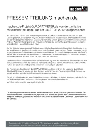 PRESSEMITTEILUNG machen.de
machen.de-Projekt QUADRATMETER.de von der „Initiative
Mittelstand“ mit dem Prädikat „BEST OF 2012“ ausgezeichnet
27. März 2012 – FÜRTH. Das Immobilienportal QUADRATMETER.de hat es in nur kurzer Zeit dem
Launch geschafft, die Experten-Jury der „Initiative Mittelstand“ zu überzeugen. Die Website ist ein Pro-
jekt der Werbeagentur machen.de Medien und Marketing GmbH, gemeinsam mit Immobilienkaufmann
Andreas Wagener. Das Ergebnis: ein innovatives Konzept zur Vermarktung von Neubauten und Sanie-
rungsobjekten – ausschließlich zum Kauf.

Auf der Website haben ausgewählte Bauträger mit hoher Reputation die Möglichkeit, ihre Objekte in ei-
ner attraktiven und userfreundlichen Umgebung professionell zu vermarkten. Zu den Leistungen gehört
ein umfangreiches Online-Marketing-Paket inklusive effektiver Suchmaschinenoptimierung. „Mit QUAD-
RATMETER.de wollen wir die Bauherren und Interessenten an einem virtuellen Ort zusammen bringen“,
so fasst Projektleiter Andreas Gruss die Geschäftsidee zusammen.

Das Portfolio reicht von der möblierten Studentenwohnung über das Reihenhaus mit Garten bis hin zum
exklusiven Penthouse. Um die exklusiver Rolle der Bauträger zu wahren, findet man auf QUADRATME-
TER.de pro Stadt nur eine begrenzte Anzahl von hochwertigen Objekten.

Die Prämien, die Bauträger an QUADRATMETER.de bezahlen, sind von der Lage und Qualität des
Objekts abhängig und werden fair über den den so genannten qm-Faktor ermittelt. Und: Es muss nur
bezahlt werden, wenn konkrete Interessentenanfragen vorliegen.

Derzeit sind die Objekte vor allem in der Metropolregion Nürnberg zu finden. Mittelfristig soll das Portal
zu DEM überregionalen Treffpunkt für Bauträger und Kaufinteressenten werden.
Mehr Informationen unter www.quadratmeter.de




Die Werbeagentur machen.de Medien und Marketing GmbH wurde 2007 vom geschäftsführenden Ge-
sellschafter Michael Leibrecht in Fürth gegründet. Ein Team aus Experten aller Kommunikationsdiszipli-
nen plant, konzipiert, gestaltet und entwickelt für Kunden aus Deutschland, Österreich, Liechtenstein und
der Schweiz.




   Pressekontakt: Jörg Otto - Presse & PR - machen.de Medien und Marketing GmbH
   Benno-Strauß-Straße 7 - 90763 Fürth - Telefon: 0911 - 93 777 93 - Telefax: 0911 - 93 777 99 - e-mail: j.otto@machen.de
 