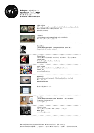 Harun Farocki
                             Geboren/Born: 1944, Nový Jicin (Neutitschein), Tschechien. Lebt/Lives: Berlin
                             Ernste Spiele I: Watson is' hin (Videostill), 2010
                             www.farocki-film.de


----------------------------------------------------------------------
                             Omer Fast
                             Geboren/Born: 1972, Jerusalem, Israel. Lebt/Lives: Berlin
                             Take A Deep Breath (Videostill), 2008



----------------------------------------------------------------------
                             Samuel Fosso
                             Geboren/Born: 1962, Kumba, Kamerun. Lebt/Lives: Bangui, RCA
                             Autoportraits „African Spirits“, 2008



----------------------------------------------------------------------
                             Kathrin Günter
                             Geboren/Born: 1971, Lüchow Dannenberg, Deutschland. Lebt/Lives: Berlin
                             Untitled, 2007
                             Aus der Serie / From the Series Star Shots 2
                             www.fotokatie.com
----------------------------------------------------------------------
                             James Howard
                             Geboren/Born: 1981, Canterbury, UK. Lebt/Lives: London
                             untitled, 2011
                             www.luckyluckydice.com


----------------------------------------------------------------------
                             Alfredo Jaar
                             Geboren/Born: 1956, Santiago de Chile, Chile. Lebt/Lives: New York
                             May 1, 2011, 2011
                             www.alfredojaar.net



                             The Sound of Silence, 2006




----------------------------------------------------------------------
                             Sven Johne
                             Geboren/Born: 1976, Bergen/Rügen, Deutschland. Lebt/Lives: Berlin
                             Lampedusa Hotels 2012, 2012
                             www.svenjohne.de


----------------------------------------------------------------------
                             William E. Jones
                             Geboren/Born: 1962, Ohio, USA. Lebt/Lives: Los Angeles
                             Killed, 2009
                             www.williamejones.com


----------------------------------------------------------------------




RAY Fotografieprojekte Frankfurt/RheinMain ● 26. Januar 2012 ● Seite 10 von 30
Pressekontakt: Ursula Teich ● T +49 (0)221 – 5 743 112 ● M +49 (0)173 – 5 204 894 ● presse@ray2012.de
 