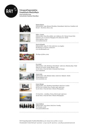 Barbara Klemm
                             Geboren/Born: 1939, Münster/Westfalen, Deutschland. Lebt/Lives: Frankfurt a.M.
                             Brandt – Breschnew, Bonn, 1973



----------------------------------------------------------------------
                             Köhle + Vermot
                             Geboren/Born: Petra Elena Köhle: 1977, Schlieren, CH / Nicolas Vermot Petit-
                             Outhenin: 1977, Le Cerneux-Péquignot, CH. Leben/Live: Zürich
                             Führerauftrag 2, 2010
                             www.koehlevermot.ch
----------------------------------------------------------------------
                             David LaChapelle
                             Geboren/Born: 1969, CT, USA. Lebt/Lives: Los Angeles
                             Recollections in America, 2006/2007
                             www.davidlachapelle.com



                             The Rape of Africa, 2009




----------------------------------------------------------------------
                             Eva Leitolf
                             Geboren/Born: 1966, Würzburg, Deutschland. Lebt/Lives: München/Bayr. Wald
                             Playa de Los Lances, Tarifa, Spanien, 2009
                             Aus der Serie / From the Series »Postcards from Europe«
                             www.evaleitolf.de
----------------------------------------------------------------------
                             Armin Linke
                             Geboren/Born: 1966, Mailand, Italien. Lebt/Lives: Mailand + Berlin
                             (Neuproduktion 2012)
                             www.arminlinke.com


----------------------------------------------------------------------
                             Gustav Metzger
                             Geboren/Born: 1927, Nürnberg, Deutschland. Lebt/Lives: London
                             Kill The Cars, Camden Town, London 1996, 1996/2009,
                             Aus der Serie / From the Series »Historic Photographs«



                             To Crawl Into – Anschluss, Vienna, March 1938, 1996/2010
                             Aus der Serie / From the Series »Historic Photographs«




----------------------------------------------------------------------
                             James Mollison
                             Geboren/Born: 1973, Kenia. Lebt/Lives: Venedig
                             The Disciples, 2008
                             www.jamesmollison.com


----------------------------------------------------------------------




RAY Fotografieprojekte Frankfurt/RheinMain ● 26. Januar 2012 ● Seite 11 von 30
Pressekontakt: Ursula Teich ● T +49 (0)221 – 5 743 112 ● M +49 (0)173 – 5 204 894 ● presse@ray2012.de
 