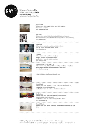 Simon Norfolk
                                      Geboren/Born: 1963, Lagos, Nigeria. Lebt/Lives: Brighton
                                      Former teahouse, 2001
                                      www.simonnorfolk.com


----------------------------------------------------------------------
                                      Peter Piller
                                      Geboren/Born: 1968, Fritzlar, Deutschland. Lebt/Lives: Hamburg
                                      Proteststehen, Einweihungsbänder, Die Verantwortlichen sind einstimmig
                                      www.peterpiller.de


----------------------------------------------------------------------
                                      Elodie Pong
                                      Geboren/Born: 1966, Boston, USA. Lebt/Lives: Zürich
                                      After the Empire (Videostill), (Elvis), 2008
                                      www.elodiepong.net


----------------------------------------------------------------------
                                      Paul Qaysi
                                      Geboren/Born: Irak. Lebt/Lives: New York
                                      200days_031001_200 (Videostill), 2003
                                      Aus der Serie / From the Series »200 Days«
                                      www.paulqaysi.com
----------------------------------------------------------------------
                                      The Atlas Group – Walid Raad – CU
                                      Geboren/Born: 1967, Chbanieh, Libanon. Lebt/Lives: Beirut + New York
                                      Secrets in the Open Sea (Installationsansicht), 1994–2004,
                                      www.theatlasgroup.org



                                      I Only Wish That I Could Weep (Filmstill), 2001




----------------------------------------------------------------------
                                      Doug Rickard
                                      Geboren/Born: 1968, San Jose, CA, USA. Lebt/Lives: Sacramento, CA
                                      #82.948842, Detroit, MI. 2009, 2010
                                      Aus der Serie / From the Series »A New American Picture«


- - - - - - - - - - - - - - - - - - - - - - - - - - - - - -b- -b - - - - - - - - - - - - - - - - - - - - - - - - - - - - - - - - - - - - -
                                                                -
                                      Martha Rosler
                                      Geboren/Born: 1943, New York, USA. Lebt/Lives: New York
                                      House Beautiful, New Series, 2008
                                      Aus der Serie / From the Series »Bringing the War Home«
                                      www.martharosler.net
----------------------------------------------------------------------
                                      Michael Schmidt
                                      Geboren/Born: 1945, Berlin, Lebt/Lives: Berlin + Schnackenburg an der Elbe
                                      89/90



----------------------------------------------------------------------




RAY Fotografieprojekte Frankfurt/RheinMain ● 26. Januar 2012 ● Seite 12 von 30
Pressekontakt: Ursula Teich ● T +49 (0)221 – 5 743 112 ● M +49 (0)173 – 5 204 894 ● presse@ray2012.de
 