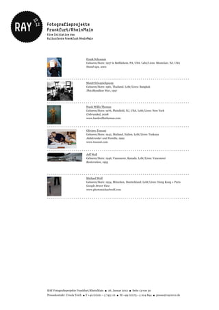 Frank Schramm
                             Geboren/Born: 1957 in Bethlehem, PA, USA. Lebt/Lives: Montclair, NJ, USA
                             Stand-ups, 2001



----------------------------------------------------------------------
                             Manit Sriwanichpoom
                             Geboren/Born: 1961, Thailand. Lebt/Lives: Bangkok
                             This Bloodless War, 1997



----------------------------------------------------------------------
                             Hank Willis Thomas
                             Geboren/Born: 1976, Plainfield, NJ, USA. Lebt/Lives: New York
                             Unbranded, 2008
                             www.hankwillisthomas.com


----------------------------------------------------------------------
                             Oliviero Toscani
                             Geboren/Born: 1942, Mailand, Italien. Lebt/Lives: Toskana
                             Aidskranker und Familie, 1992
                             www.toscani.com


----------------------------------------------------------------------
                             Jeff Wall
                             Geboren/Born: 1946, Vancouver, Kanada. Lebt/Lives: Vancouver
                             Restoration, 1993



----------------------------------------------------------------------
                             Michael Wolf
                             Geboren/Born: 1954, München, Deutschland. Lebt/Lives: Hong Kong + Paris
                             Google Street View
                             www.photomichaelwolf.com


----------------------------------------------------------------------




RAY Fotografieprojekte Frankfurt/RheinMain ● 26. Januar 2012 ● Seite 13 von 30
Pressekontakt: Ursula Teich ● T +49 (0)221 – 5 743 112 ● M +49 (0)173 – 5 204 894 ● presse@ray2012.de
 