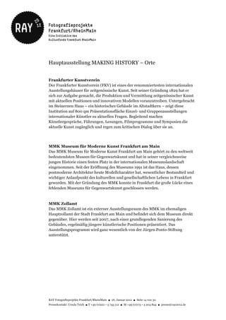 Hauptausstellung MAKING HISTORY – Orte


Frankfurter Kunstverein
Der Frankfurter Kunstverein (FKV) ist eines der renommiertesten internationalen
Ausstellungshäuser für zeitgenössische Kunst. Seit seiner Gründung 1829 hat er
sich zur Aufgabe gemacht, die Produktion und Vermittlung zeitgenössischer Kunst
mit aktuellen Positionen und innovativen Modellen voranzutreiben. Untergebracht
im Steinernen Haus – ein historisches Gebäude im Altstadtkern – zeigt diese
Institution auf 800 qm Präsentationsfläche Einzel- und Gruppenausstellungen
internationaler Künstler zu aktuellen Fragen. Begleitend machen
Künstlergespräche, Führungen, Lesungen, Filmprogramme und Symposien die
aktuelle Kunst zugänglich und regen zum kritischen Dialog über sie an.



MMK Museum für Moderne Kunst Frankfurt am Main
Das MMK Museum für Moderne Kunst Frankfurt am Main gehört zu den weltweit
bedeutendsten Museen für Gegenwartskunst und hat in seiner vergleichsweise
jungen Historie einen festen Platz in der internationalen Museumslandschaft
eingenommen. Seit der Eröffnung des Museums 1991 ist das Haus, dessen
postmoderne Architektur heute Modellcharakter hat, wesentlicher Bestandteil und
wichtiger Anlaufpunkt des kulturellen und gesellschaftlichen Lebens in Frankfurt
geworden. Mit der Gründung des MMK konnte in Frankfurt die große Lücke eines
fehlenden Museums für Gegenwartskunst geschlossen werden.


MMK Zollamt
Das MMK Zollamt ist ein externer Ausstellungsraum des MMK im ehemaligen
Hauptzollamt der Stadt Frankfurt am Main und befindet sich dem Museum direkt
gegenüber. Hier werden seit 2007, nach einer grundlegenden Sanierung des
Gebäudes, regelmäßig jüngere künstlerische Positionen präsentiert. Das
Ausstellungsprogramm wird ganz wesentlich von der Jürgen Ponto-Stiftung
unterstützt.




RAY Fotografieprojekte Frankfurt/RheinMain ● 26. Januar 2012 ● Seite 14 von 30
Pressekontakt: Ursula Teich ● T +49 (0)221 – 5 743 112 ● M +49 (0)173 – 5 204 894 ● presse@ray2012.de
 