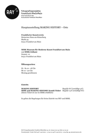 Hauptausstellung MAKING HISTORY – Orte


Frankfurter Kunstverein
Steinernes Haus am Römerberg
Markt 44
60311 Frankfurt am Main



MMK Museum für Moderne Kunst Frankfurt am Main
und MMK Zollamt
Domstr. 10
60311 Frankfurt am Main



Öffnungszeiten

Di - So 10 - 18 Uhr
Mi 10 - 20 Uhr
Montag geschlossen




Eintritt:

MAKING HISTORY                                                       Regulär 8 € (ermäßigt 4 €)
MMK und MAKING HISTORY Kombi Ticket                                  Regulär 14 € (ermäßigt 8 €)
(dieses Ticket ist nur im MMK erhältlich)


Es gelten die Regelungen für freien Eintritt von FKV und MMK.




RAY Fotografieprojekte Frankfurt/RheinMain ● 26. Januar 2012 ● Seite 15 von 30
Pressekontakt: Ursula Teich ● T +49 (0)221 – 5 743 112 ● M +49 (0)173 – 5 204 894 ● presse@ray2012.de
 