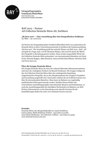 RAY 2012 – Partner
Art Collection Deutsche Börse AG, Eschborn

„Be here now“ – Eine Ausstellung über den fotografischen ZeitRaum
29. März – 30. Juni 2012


Als Partner der Fotografieprojekte Frankfurt/RheinMain RAY 2012 präsentiert die
Deutsche Börse in ihrer Unternehmenszentrale in Eschborn die Sonderausstellung
„Be here now“. Die Ausstellung greift das zentrale Thema von RAY 2012, „Zeit“, auf
und geht der Frage nach, wie die Elemente Körper, Zeit und Ort durch das Mittel
der Fotografie in Beziehung gesetzt werden. Dazu werden ausgewählte Werke der
Art Collection Deutsche Börse präsentiert, von internationalen Künstlern wie Geert
Goiris, Ricarda Roggan, Jitka Hanzlová, Anna und Bernhard Blume, Christina Zück
und Yoon Jean Lee.


Über die Gruppe Deutsche Börse
Die Gruppe Deutsche Börse ist eines der weltweit führenden Börsenunternehmen
und einer der wichtigsten Förderer im Bereich Fotokunst. Die Gruppe verfügt mit
der Art Collection Deutsche Börse über eine umfangreiche Sammlung
zeitgenössischer Fotografie, die an den Hauptstandorten der Gruppe in Frankfurt
und Luxemburg ausgestellt wird. Inzwischen umfasst die Art Collection Serien von
über 80 internationalen Künstlern. Diese kann im Rahmen von regelmäßig
stattfindenden Führungen besucht werden. Darüber hinaus fördert das
Unternehmen Ausstellungsprojekte internationaler Museen und Institutionen, so
auch das Ausstellungsprojekt der beteiligten Hochschulen im Rahmen von RAY.
Weitere Informationen zu der Sammlung sowie aktuelle Termine für die
Kunstführungen finden Sie unter www.deutsche-boerse.com/art.




Kontakt:
Deutsche Börse AG, Mergenthalerallee 61, 65760 Eschborn,
Leticia Adam, Media Relations Telefon: +49 (0)69 21112766,
Anne-Marie Beckmann, Art Collection, Telefon: +49 (0)69 21115295,
www.deutsche-boerse.com/art.




RAY Fotografieprojekte Frankfurt/RheinMain ● 26. Januar 2012 ● Seite 18 von 30
Pressekontakt: Ursula Teich ● T +49 (0)221 – 5 743 112 ● M +49 (0)173 – 5 204 894 ● presse@ray2012.de
 