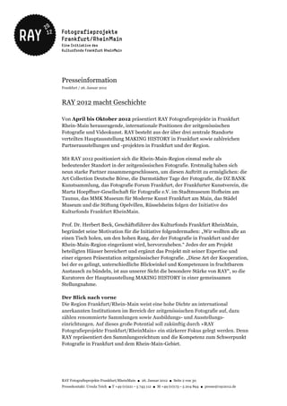 Presseinformation
Frankfurt / 26. Januar 2012



RAY 2012 macht Geschichte

Von April bis Oktober 2012 präsentiert RAY Fotografieprojekte in Frankfurt
Rhein-Main herausragende, internationale Positionen der zeitgenössischen
Fotografie und Videokunst. RAY besteht aus der über drei zentrale Standorte
verteilten Hauptausstellung MAKING HISTORY in Frankfurt sowie zahlreichen
Partnerausstellungen und -projekten in Frankfurt und der Region.

Mit RAY 2012 positioniert sich die Rhein-Main-Region einmal mehr als
bedeutender Standort in der zeitgenössischen Fotografie. Erstmalig haben sich
neun starke Partner zusammengeschlossen, um diesen Auftritt zu ermöglichen: die
Art Collection Deutsche Börse, die Darmstädter Tage der Fotografie, die DZ BANK
Kunstsammlung, das Fotografie Forum Frankfurt, der Frankfurter Kunstverein, die
Marta Hoepffner-Gesellschaft für Fotografie e.V. im Stadtmuseum Hofheim am
Taunus, das MMK Museum für Moderne Kunst Frankfurt am Main, das Städel
Museum und die Stiftung Opelvillen, Rüsselsheim folgen der Initiative des
Kulturfonds Frankfurt RheinMain.

Prof. Dr. Herbert Beck, Geschäftsführer des Kulturfonds Frankfurt RheinMain,
begründet seine Motivation für die Initiative folgendermaßen: „Wir wollten alle an
einen Tisch holen, um den hohen Rang, der der Fotografie in Frankfurt und der
Rhein-Main-Region eingeräumt wird, hervorzuheben.“ Jedes der am Projekt
beteiligten Häuser bereichert und ergänzt das Projekt mit seiner Expertise und
einer eigenen Präsentation zeitgenössischer Fotografie. „Diese Art der Kooperation,
bei der es gelingt, unterschiedliche Blickwinkel und Kompetenzen in fruchtbarem
Austausch zu bündeln, ist aus unserer Sicht die besondere Stärke von RAY“, so die
Kuratoren der Hauptausstellung MAKING HISTORY in einer gemeinsamen
Stellungnahme.

Der Blick nach vorne
Die Region Frankfurt/Rhein-Main weist eine hohe Dichte an international
anerkannten Institutionen im Bereich der zeitgenössischen Fotografie auf, dazu
zählen renommierte Sammlungen sowie Ausbildungs- und Ausstellungs-
einrichtungen. Auf dieses große Potential soll zukünftig durch »RAY
Fotografieprojekte Frankfurt/RheinMain« ein stärkerer Fokus gelegt werden. Denn
RAY repräsentiert den Sammlungsreichtum und die Kompetenz zum Schwerpunkt
Fotografie in Frankfurt und dem Rhein-Main-Gebiet.




RAY Fotografieprojekte Frankfurt/RheinMain ● 26. Januar 2012 ● Seite 2 von 30
Pressekontakt: Ursula Teich ● T +49 (0)221 – 5 743 112 ● M +49 (0)173 – 5 204 894 ● presse@ray2012.de
 