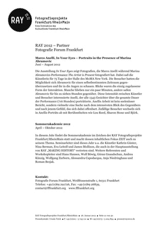 RAY 2012 – Partner
Fotografie Forum Frankfurt

Marco Anelli, In Your Eyes – Portraits in the Presence of Marina
Abramovic
Juni – August 2012

Die Ausstellung In Your Eyes zeigt Fotografien, die Marco Anelli während Marina
Abramovics Performance The Artist is Present fotografiert hat. Dabei saß die
Künstlerin für 75 Tage in der Halle des MoMA New York. Die Besucher hatten die
Möglichkeit sich Abramovic für einen selbstbestimmten Zeitraum gegen-
überzusetzen und ihr in die Augen zu schauen. Blicke waren die einzig zugelassene
Form der Interaktion. Manche blieben nur ein paar Minuten, andere saßen
Abramovic für bis zu sieben Stunden gegenüber. Diese Intensität zwischen Künstler
und Besucher interessierte Anelli, der alle 1545 Gesichter über die gesamte Dauer
der Performance (716 Stunden) porträtierte. Anellis Arbeit ist kein seelenloser
Bericht, sondern vielmehr eine Suche nach dem intensivsten Blick des Gegenübers
und nach jenem Gefühl, das sich dabei offenbart. Zufällige Besucher wechseln sich
in Anellis Porträts ab mit Berühmtheiten wie Lou Reed, Sharon Stone und Björk.



Sommerakademie 2012
April – Oktober 2012

In diesem Jahr findet die Sommerakademie im Zeichen der RAY Fotografieprojekte
Frankfurt/RheinMain statt und macht dessen inhaltlichen Fokus ZEIT auch zu
seinem Thema. Seminarleiter sind dieses Jahr u.a. die Künstler Kathrin Günter,
Nina Berman, Eva Leitolf und James Mollison, die auch in der Hauptausstellung
von RAY „MAKING HISTORY“ vertreten sind. Weitere Referenten und
Workshopleiter sind Hans Hansen, Wolf Böwig, Göran Gnaudschun, Andrea
Künzig, Wolfgang Zurborn, Alessandra Capodacqua, Anja Niedringhaus und
Roman Bezjak.




Kontakt:
Fotografie Forum Frankfurt, Weißfrauenstraße 1, 60311 Frankfurt
Telefon: +49 (0)69 291726, Fax: +49 (0)69 26839,
contact@fffrankfurt.org www.fffrankfurt.org




RAY Fotografieprojekte Frankfurt/RheinMain ● 26. Januar 2012 ● Seite 21 von 30
Pressekontakt: Ursula Teich ● T +49 (0)221 – 5 743 112 ● M +49 (0)173 – 5 204 894 ● presse@ray2012.de
 