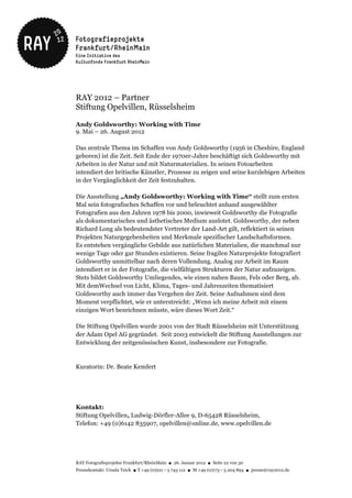 RAY 2012 – Partner
Stiftung Opelvillen, Rüsselsheim

Andy Goldsworthy: Working with Time
9. Mai – 26. August 2012

Das zentrale Thema im Schaffen von Andy Goldsworthy (1956 in Cheshire, England
geboren) ist die Zeit. Seit Ende der 1970er-Jahre beschäftigt sich Goldsworthy mit
Arbeiten in der Natur und mit Naturmaterialien. In seinen Fotoarbeiten
intendiert der britische Künstler, Prozesse zu zeigen und seine kurzlebigen Arbeiten
in der Vergänglichkeit der Zeit festzuhalten.

Die Ausstellung „Andy Goldsworthy: Working with Time“ stellt zum ersten
Mal sein fotografisches Schaffen vor und beleuchtet anhand ausgewählter
Fotografien aus den Jahren 1978 bis 2000, inwieweit Goldsworthy die Fotografie
als dokumentarisches und ästhetisches Medium auslotet. Goldsworthy, der neben
Richard Long als bedeutendster Vertreter der Land-Art gilt, reflektiert in seinen
Projekten Naturgegebenheiten und Merkmale spezifischer Landschaftsformen.
Es entstehen vergängliche Gebilde aus natürlichen Materialien, die manchmal nur
wenige Tage oder gar Stunden existieren. Seine fragilen Naturprojekte fotografiert
Goldsworthy unmittelbar nach deren Vollendung. Analog zur Arbeit im Raum
intendiert er in der Fotografie, die vielfältigen Strukturen der Natur aufzuzeigen.
Stets bildet Goldsworthy Umliegendes, wie einen nahen Baum, Fels oder Berg, ab.
Mit demWechsel von Licht, Klima, Tages- und Jahreszeiten thematisiert
Goldsworthy auch immer das Vergehen der Zeit. Seine Aufnahmen sind dem
Moment verpflichtet, wie er unterstreicht: „Wenn ich meine Arbeit mit einem
einzigen Wort bezeichnen müsste, wäre dieses Wort Zeit.“

Die Stiftung Opelvillen wurde 2001 von der Stadt Rüsselsheim mit Unterstützung
der Adam Opel AG gegründet. Seit 2003 entwickelt die Stiftung Ausstellungen zur
Entwicklung der zeitgenössischen Kunst, insbesondere zur Fotografie.


Kuratorin: Dr. Beate Kemfert




Kontakt:
Stiftung Opelvillen, Ludwig-Dörfler-Allee 9, D-65428 Rüsselsheim,
Telefon: +49 (0)6142 835907, opelvillen@online.de, www.opelvillen.de




RAY Fotografieprojekte Frankfurt/RheinMain ● 26. Januar 2012 ● Seite 22 von 30
Pressekontakt: Ursula Teich ● T +49 (0)221 – 5 743 112 ● M +49 (0)173 – 5 204 894 ● presse@ray2012.de
 