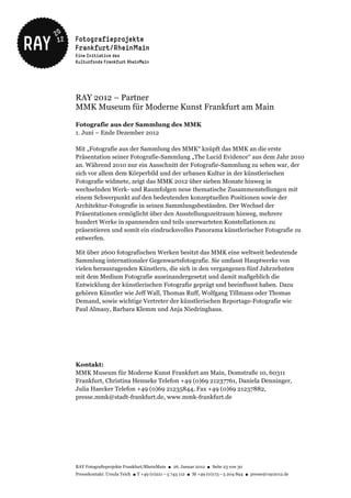 RAY 2012 – Partner
MMK Museum für Moderne Kunst Frankfurt am Main

Fotografie aus der Sammlung des MMK
1. Juni – Ende Dezember 2012

Mit „Fotografie aus der Sammlung des MMK“ knüpft das MMK an die erste
Präsentation seiner Fotografie-Sammlung „The Lucid Evidence“ aus dem Jahr 2010
an. Während 2010 nur ein Ausschnitt der Fotografie-Sammlung zu sehen war, der
sich vor allem dem Körperbild und der urbanen Kultur in der künstlerischen
Fotografie widmete, zeigt das MMK 2012 über sieben Monate hinweg in
wechselnden Werk- und Raumfolgen neue thematische Zusammenstellungen mit
einem Schwerpunkt auf den bedeutenden konzeptuellen Positionen sowie der
Architektur-Fotografie in seinen Sammlungsbeständen. Der Wechsel der
Präsentationen ermöglicht über den Ausstellungszeitraum hinweg, mehrere
hundert Werke in spannenden und teils unerwarteten Konstellationen zu
präsentieren und somit ein eindrucksvolles Panorama künstlerischer Fotografie zu
entwerfen.

Mit über 2600 fotografischen Werken besitzt das MMK eine weltweit bedeutende
Sammlung internationaler Gegenwartsfotografie. Sie umfasst Hauptwerke von
vielen herausragenden Künstlern, die sich in den vergangenen fünf Jahrzehnten
mit dem Medium Fotografie auseinandergesetzt und damit maßgeblich die
Entwicklung der künstlerischen Fotografie geprägt und beeinflusst haben. Dazu
gehören Künstler wie Jeff Wall, Thomas Ruff, Wolfgang Tillmans oder Thomas
Demand, sowie wichtige Vertreter der künstlerischen Reportage-Fotografie wie
Paul Almasy, Barbara Klemm und Anja Niedringhaus.




Kontakt:
MMK Museum für Moderne Kunst Frankfurt am Main, Domstraße 10, 60311
Frankfurt, Christina Henneke Telefon +49 (0)69 21237761, Daniela Denninger,
Julia Haecker Telefon +49 (0)69 21235844, Fax +49 (0)69 21237882,
presse.mmk@stadt-frankfurt.de, www.mmk-frankfurt.de




RAY Fotografieprojekte Frankfurt/RheinMain ● 26. Januar 2012 ● Seite 23 von 30
Pressekontakt: Ursula Teich ● T +49 (0)221 – 5 743 112 ● M +49 (0)173 – 5 204 894 ● presse@ray2012.de
 